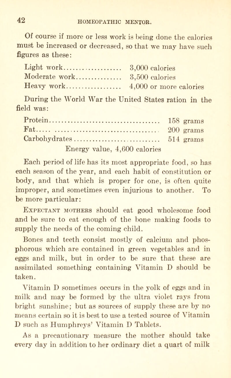 Of course if more or less work is being done the calories must be increased or decreased, so that we may have such figures as these: Light work. 3,000 calories Moderate work. 3,500 calories Heavy work. 4,000 or more calories During the World War the United States ration in the field was: Protein. 158 grams Fat.... 200 grams Carbohydrates. 514 grams Energy value, 4,600 calories Each period of life has its most appropriate food, so has each season of the year, and each habit of constitution or body, and that which is proper for one, is often quite improper, and sometimes even injurious to another. To be more particular: Expectant mothers should eat good wholesome food and be sure to eat enough of the bone making foods to supply the needs of the coming child. Bones and teeth consist mostly of calcium and phos¬ phorous which are contained in green vegetables and in eggs and milk, but in order to be sure that these are assimilated something containing Vitamin D should be taken. Vitamin D sometimes occurs in the yolk of eggs and in milk and may be formed by the ultra violet rays from bright sunshine; but as sources of supply these are by no means certain so it is best to use a tested source of Vitamin D such as Humphrejrs’ Vitamin D Tablets. As a precautionary measure the mother should take every day in addition to her ordinary diet a quart of milk