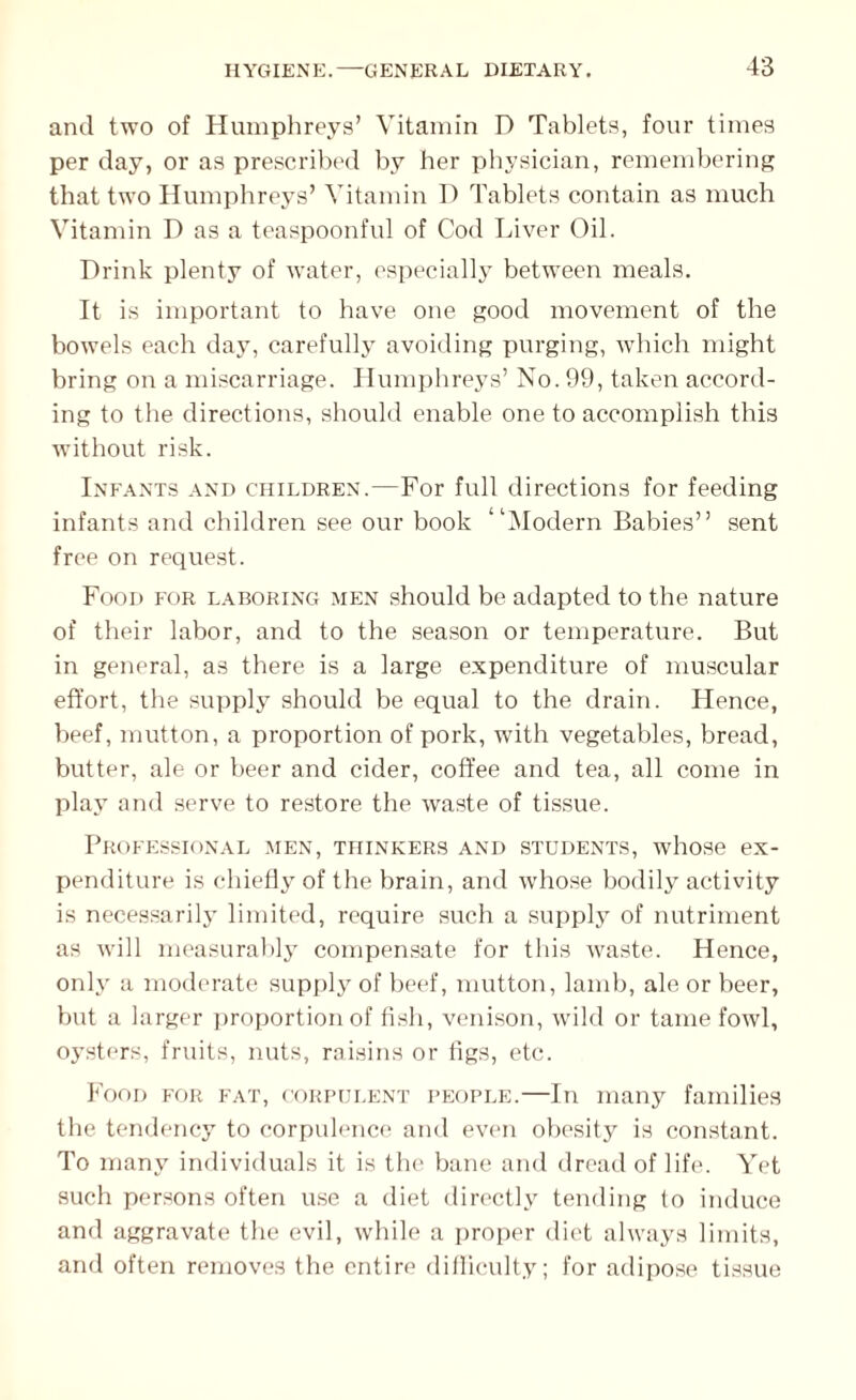 and two of Humphreys’ Vitamin D Tablets, four times per day, or as prescribed by her physician, remembering that two Humphreys’ Vitamin D Tablets contain as much Vitamin D as a teaspoonful of Cod Liver Oil. Drink plenty of water, especially between meals. It is important to have one good movement of the bowels each day, carefully avoiding purging, which might bring on a miscarriage. Humphreys’ No. 99, taken accord¬ ing to the directions, should enable one to accomplish this without risk. Infants and children.—For full directions for feeding infants and children see our book “Modern Babies” sent free on request. Food for laboring men should be adapted to the nature of their labor, and to the season or temperature. But in general, as there is a large expenditure of muscular effort, the supply should be equal to the drain. Hence, beef, mutton, a proportion of pork, with vegetables, bread, butter, ale or beer and cider, coffee and tea, all come in play and serve to restore the waste of tissue. Professional men, thinkers and students, whose ex¬ penditure is chiefly of the brain, and whose bodily activity is necessarily limited, require such a supply of nutriment as will measurably compensate for this waste. Hence, only a moderate supply of beef, mutton, lamb, ale or beer, but a larger proportion of fish, venison, wild or tame fowl, oysters, fruits, nuts, raisins or figs, etc. Food for fat, corpulent people.—In many families the tendency to corpulence and even obesity is constant. To many individuals it is the bane and dread of life. Yet such persons often use a diet directly tending to induce and aggravate the evil, while a proper diet always limits, and often removes the entire difficulty; for adipose tissue