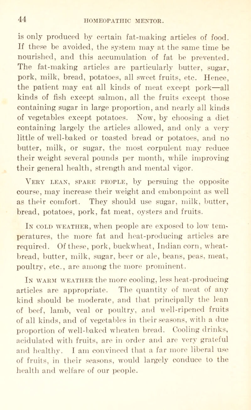 is only produced by certain fat-making articles of food. If these be avoided, the system may at the same time be nourished, and this accumulation of fat be prevented. The fat-making articles are particularly butter, sugar, pork, milk, bread, potatoes, all sweet fruits, etc. Hence, the patient may eat all kinds of meat except pork—all kinds of fish except salmon, all the fruits except those containing sugar in large proportion, and nearly all kinds of vegetables except potatoes. Now, by choosing a diet containing largely the articles allowed, and only a very little of well-baked or toasted bread or potatoes, and no butter, milk, or sugar, the most corpulent may reduce their weight several pounds per month, while improving their general health, strength and mental vigor. Very lean, spare people, by persuing the opposite course, may increase their weight and embonpoint as well as their comfort. They should use sugar, milk, butter, bread, potatoes, pork, fat meat, oysters and fruits. In cold weather, when people are exposed to low tem¬ peratures, the more fat and heat-producing articles are required. Of these, pork, buckwheat, Indian corn, wheat- bread, butter, milk, sugar, beer or ale, beans, peas, meat, poultry, etc., are among the more prominent. In warm weather the more cooling, less heat-producing articles are appropriate. The quantity of meat of any kind should lie moderate, and that principally the lean of beef, lamb, veal or poultry, and well-ripened fruits of all kinds, and of vegetables in their seasons, with a due proportion of well-baked wheaten bread. Cooling drinks, acidulated with fruits, are in order and an* very grateful and healthy. J am convinced that a far more liberal use of fruits, in their seasons, would largely conduce to the health and welfare of our people.