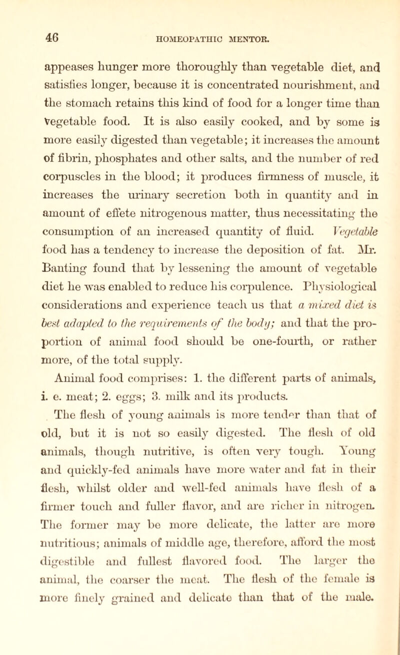 appeases hunger more thoroughly than vegetable diet, and satisfies longer, because it is concentrated nourishment, and the stomach retains this kind of food for a longer time than Vegetable food. It is also easily cooked, and by some is more easily digested than vegetable; it increases the amount of fibrin, phosphates and other salts, and the number of red corpuscles in the blood; it produces firmness of muscle, it increases the urinary secretion both in quantity and in amount of effete nitrogenous matter, thus necessitating the consumption of an increased quantity of fluid. Vegetable food has a tendency to increase the deposition of fat. Mr. Banting found that by lessening the amount of vegetable diet he was enabled to reduce his corpulence. Physiological considerations and experience teach us that a mixed diet is best adapted to the requirements of the body; and that the pro¬ portion of animal food should be one-fourth, or rather more, of the total supply. Animal food comprises: 1. the different parts of animals, i. e. meat; 2. eggs; 3. milk and its products. The flesh of young animals is more tender than that of old, but it is not so easily digested. The flesh of old animals, though nutritive, is often very tough. Young and quickly-fed animals have more water and fat in their flesh, whilst older and well-fed animals have flesh of a firmer touch and fuller flavor, and are richer in nitrogen. The former may be more delicate, the latter are more nutritious; animals of middle age, therefore, afford the most digestible and fullest flavored food. The larger tho animal, the coarser the meat. The flesh of the female is more finely grained and delicato than that of the male.