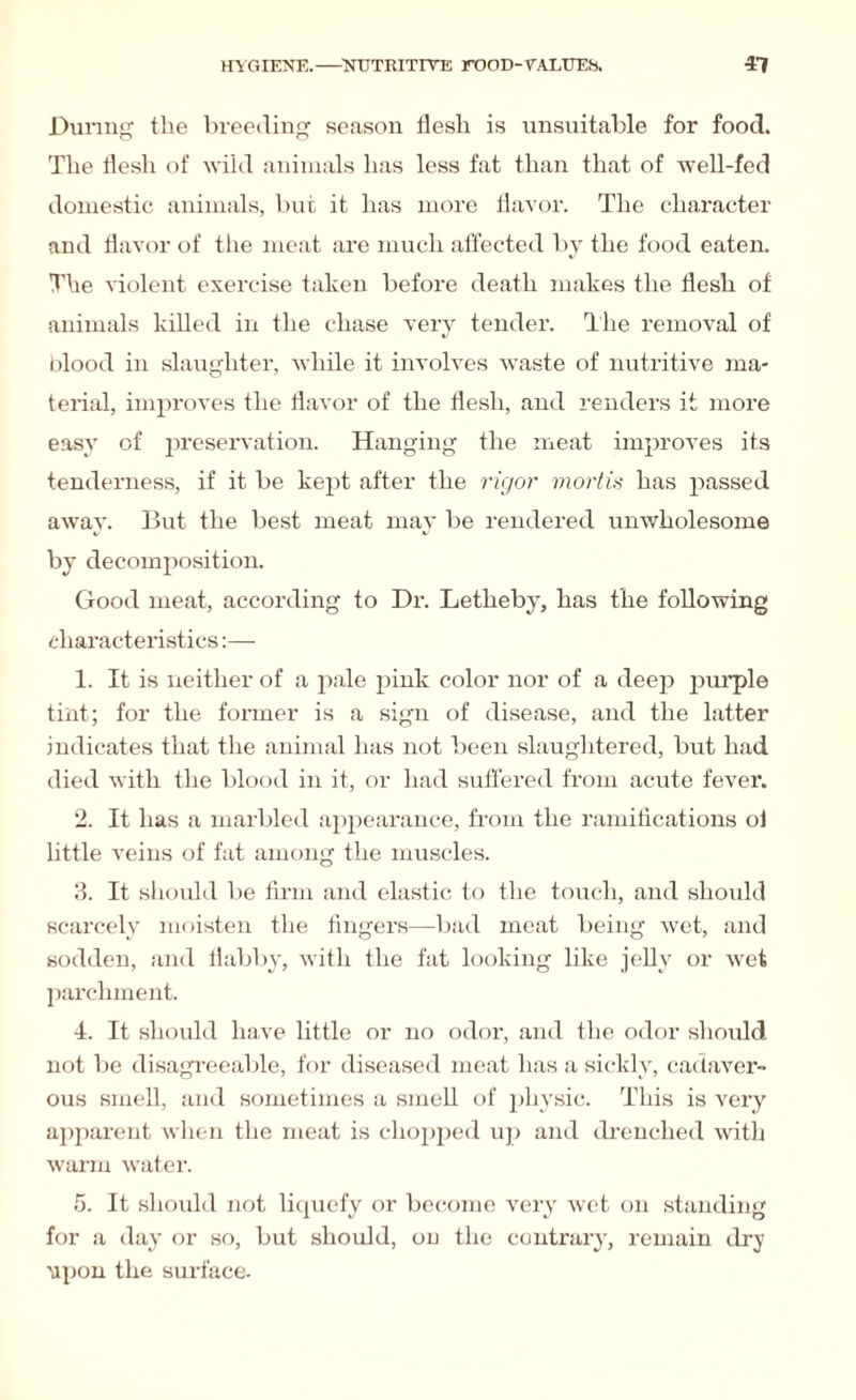 During the breeding season flesh is unsuitable for food. The flesh of wild animals has less fat than that of well-fed domestic auimals, but it has more flavor. The character and flavor of the meat are much affected by the food eaten. The violent exercise taken before death makes the flesh of animals killed in the chase very tender. The removal of blood in slaughter, while it involves waste of nutritive ma¬ terial, improves the flavor of the flesh, and renders it more easy of preservation. Hanging the meat improves its tenderness, if it be kept after the rigor mortis has passed away. But the best meat may be rendered unwholesome by decomposition. Good meat, according to Dr. Letheby, has the following characteristics 1. It is neither of a pale pink color nor of a deep purple tint; for the former is a sign of disease, and the latter indicates that the animal has not been slaughtered, but had died with the blood in it, or had suffered from acute fever. 2. It has a marbled appearance, from the ramifications ol little veins of fat among the muscles. 3. It should be firm and elastic to the touch, and should scarcely moisten the fingers—bad meat being wet, and sodden, and flabby, with the fat looking like jelly or wet parchment. 4. It should have little or no odor, and the odor should not be disagreeable, for diseased meat has a sickly, cadaver¬ ous smell, and sometimes a smell of physic. This is very apparent when the meat is chopped up and drenched with warm water. 5. It should not liquefy or become very wet on standing for a day or so, but should, on the contrary, remain dry upon the surface-