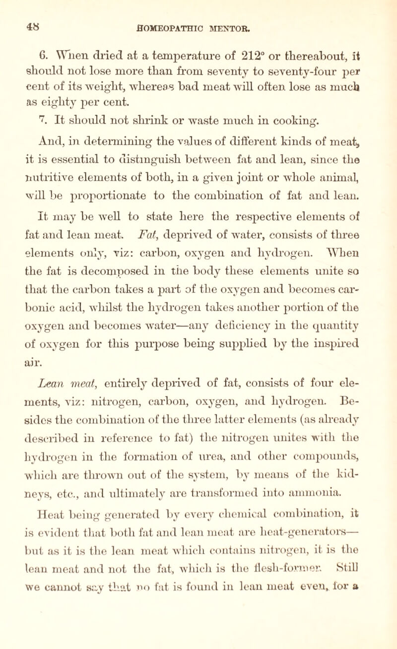 G. When dried at a temperature of 212° or thereabout, it should not lose more than from seventy to seventy-four per cent of its weight, whereas bad meat will often lose as much as eighty per cent. h It should not shrink or waste much in cooking. And, in determining the values of different kinds of meat., it is essential to distinguish between fat and lean, since the nutritive elements of both, in a given joint or whole annual, will be proportionate to the combination of fat and lean. It may be well to state here the respective elements of fat and lean meat. Fat, deprived of water, consists of three elements only, viz: carbon, oxygen and hydrogen. When the fat is decomposed in the body these elements unite so that the carbon takes a part of the oxygen and becomes car¬ bonic acid, whilst the hydrogen takes another portion of the oxygen and becomes water—any deficiency in the quantity of oxygen for this purpose being supplied by the inspired air. Lean meat, entirely deprived of fat, consists of four ele¬ ments, viz: nitrogen, carbon, oxygen, and hydrogen. Be¬ sides the combination of the three latter elements (as already described in reference to fat) the nitrogen unites with the hydrogen in the formation of urea, and other compounds, which are thrown out of the system, by means of the kid¬ neys, etc., and ultimately are transformed into ammonia. Heat being generated by every chemical combination, it is evident that both fat and lean meat are heat-generators— but as it is the lean meat which contains nitrogen, it is the lean meat and not the fat, which is the flesh-former. Still we cannot say that no fat is found in lean meat even, tor a