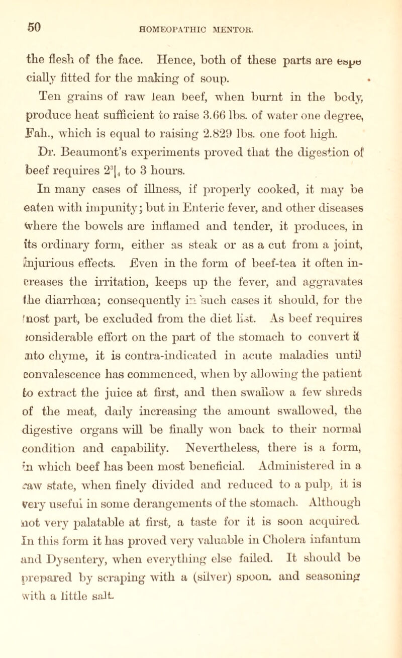 the flesh of the face. Hence, both of these parts are e»pe cially fitted for the making of soup. Ten grains of raw lean beef, when burnt in the body, produce heat sufficient to raise 3.66 lbs. of water one degree, Fall., which is equal to raising 2.829 lbs. one foot high. Dr. Beaumont’s experiments proved that the digestion of beef requires 23|, to 3 hours. In many cases of illness, if properly cooked, it may be eaten with impunity; but in Enteric fever, and other diseases where the bowels are inflamed and tender, it produces, in its ordinary form, either as steak or as a cut from a joint, (injurious effects. Even in the form of beef-tea it often in¬ creases the irritation, keeps up the fever, and aggravates Ihe diarrhoea; consequently in such cases it should, for the ■nost part, be excluded from the diet list. As beef requires ionsiderable effort on the paid of the stomach to convert it nto chyme, it is contra-indicated in acute maladies until convalescence has commenced, when by allowing the patient to extract the juice at first, and then swallow a few shreds of the meat, daily increasing the amount swallowed, the digestive organs will be finally won back to their normal condition and capability. Nevertheless, there is a form, in which beef has been most beneficial. Administered in a raw state, when finely divided and reduced to a pulp, it is very useful in some derangements of the stomach. Although not very palatable at first, a taste for it is soon acquired. In this form it has proved very valuable in Cholera infantum and Dysentery, when everything else failed. It should be ! d eclared by scraping with a (silver) spoon, and seasoning with a little salt-