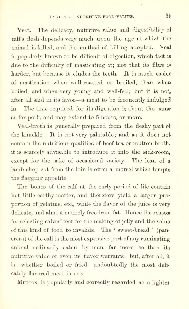 Veal. The delicacy, nutritive value and digestibility ol ralf's flesh depends very much upon the age at which the animal is killed, and the method of killing adopted. veal is popularly known to be difficult of digestion, which fact is due to the difficulty of masticating it; not that its fibre is harder, but because it eludes the teeth. It is much easier of mastication when well-roasted or broiled, than when boiled, and when very young and well-fed; but it is not, after all said in its favor—a meat to be frequently indulged in. The time required for its digestion is about the same as for pork, and may extend to 5 hours, or more. Veal-broth is generally prepared from the fleshy part ol the knuckle. It is not very palatable; and as it does not contain the nutritious qualities of beef-tea or mutton-broth, it is scarcely advisable to introduce it into the sick-room, except for the sake of occasional variety. The lean of a lamb chop cut from the loin is often a morsel which tempts the flagging appetite. The bones of the calf at the early period of life contain but little earthy matter, and therefore yield a larger pro- portion of gelatine, etc., while the flavor of the juice is very delicate, and almost entirely free from fat. Hence the reasoB for selecting calves’ feet for the making of jelly and the value of this kind of food to invalids. The “sweet-bread” (pain creas) of the calf is the most expensive part of any ruminating animal ordinarily eaten by man, far more so than its nutritive value or even its flavor warrants; but, after all, it is—whether boiled or fried—undoubtedly the most deli¬ cately flavored meat in use. Mutton, is popularly and correctly regarded as a light el