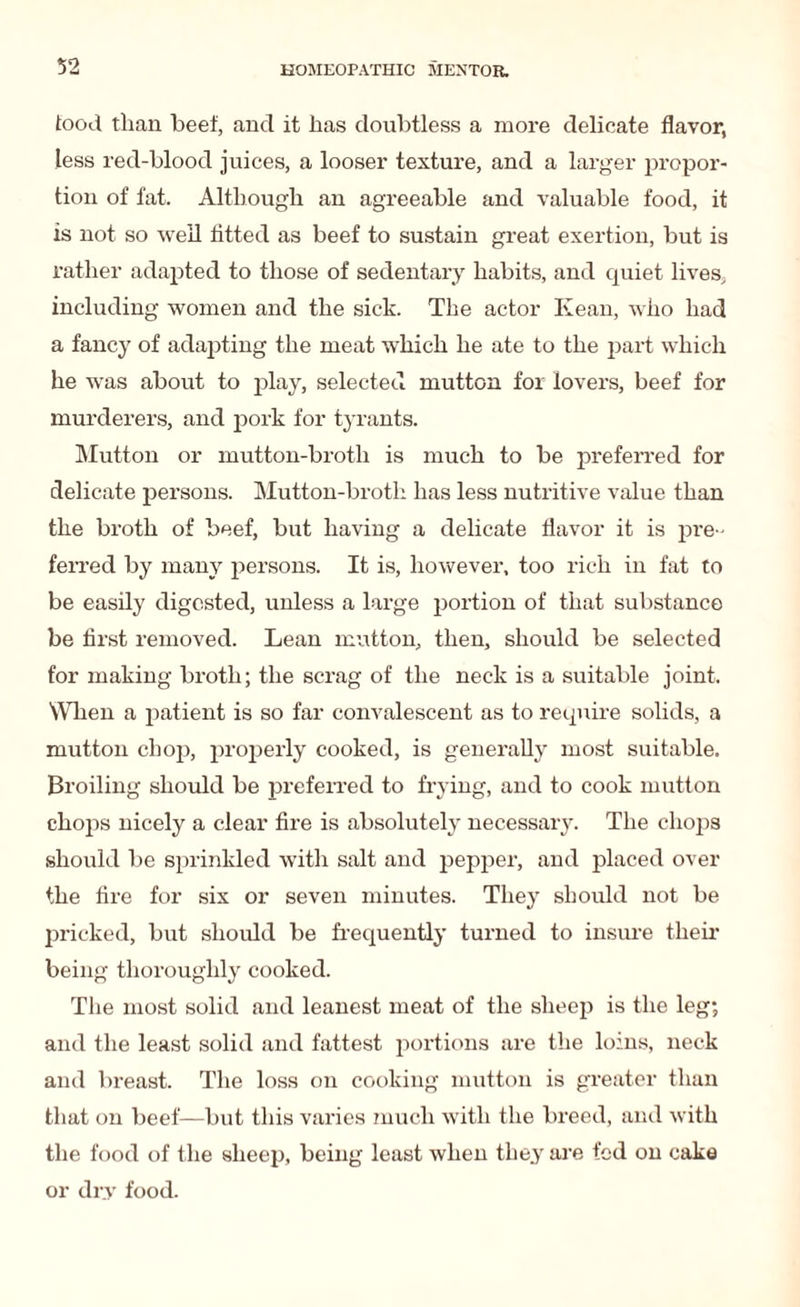 food than beef, and it has doubtless a more delicate flavor, less red-blood juices, a looser texture, and a larger propor¬ tion of fat. Although an agreeable and valuable food, it is not so well fitted as beef to sustain great exertion, but is rather adapted to those of sedentary habits, and quiet lives, including women and the sick. The actor Kean, who had a fancy of adapting the meat which he ate to the part which he was about to play, selected mutton for lovers, beef for murderers, and pork for tyrants. Mutton or mutton-broth is much to be preferred for delicate persons. Mutton-broth has less nutritive value than the broth of beef, but having a delicate flavor it is pre ¬ ferred by many persons. It is, however, too rich in fat to be easily digested, unless a large portion of that substance be first removed. Lean mutton, then, should be selected for making broth; the scrag of the neck is a suitable joint. When a patient is so far convalescent as to require solids, a mutton chop, properly cooked, is generally most suitable. Broiling should be preferred to frying, and to cook mutton chops nicely a clear fire is absolutely necessary. The chops should be sprinkled with salt and pepper, and placed over the fire for six or seven minutes. They should not be pricked, but should be frequently turned to insure their being thoroughly cooked. The most solid and leanest meat of the sheep is the leg; and the least solid and fattest portions are the loins, neck and breast. The loss on cooking mutton is greater than that on beef—but this varies much with the breed, and with the food of the sheep, being least when they are fed on cake or dry food.