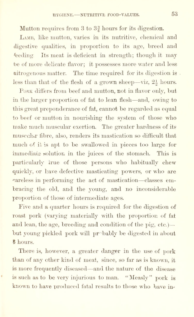 Mutton requires from 3 to 3| hours for its digestion. Lamb, like mutton, varies in its nutritive, chemical and digestive qualities, in proportion to its age, breed and feeding Its meat is deficient in strength; though it may be of more delicate flavor; it possesses more water and less nitrogenous matter. The time required for its digestion is less than that of the flesh of a grown sheep—viz, hours. Pork differs from beef and mutton, not in flavor only, but in the larger proportion of fat to lean flesh—and, owing to this great preponderance of fat, cannot be regarded as equal to beef or mutton in nourishing the system of those who make much muscular exertion. The greater hardness of its muscular fibre, also, renders its mastication so difficult that much of if is apt to be swallowed in pieces too large for immediate solution in the juices of the stomach. This is particularly true of those persons who habitually chew quickly, or have defective masticating powers, or who are careless in performing the act of mastication—classes em¬ bracing the old, and the young, and no inconsiderable proportion of those of intermediate ages. Five and a quarter hours is required for the digestion of roast pork (varying materially with the proportion of fat and lean, the age, breeding and condition of the pig, etc.)— but young pickled pork will probably be digested in about 8 hours. There is, however, a greater danger in the use of pork than of any other kind of meat, since, so far as is known, it is more frequently diseased—and the nature of the disease is such as to be very injurious to man. “Measly” pork is known to have produced fatal results to those who have in-