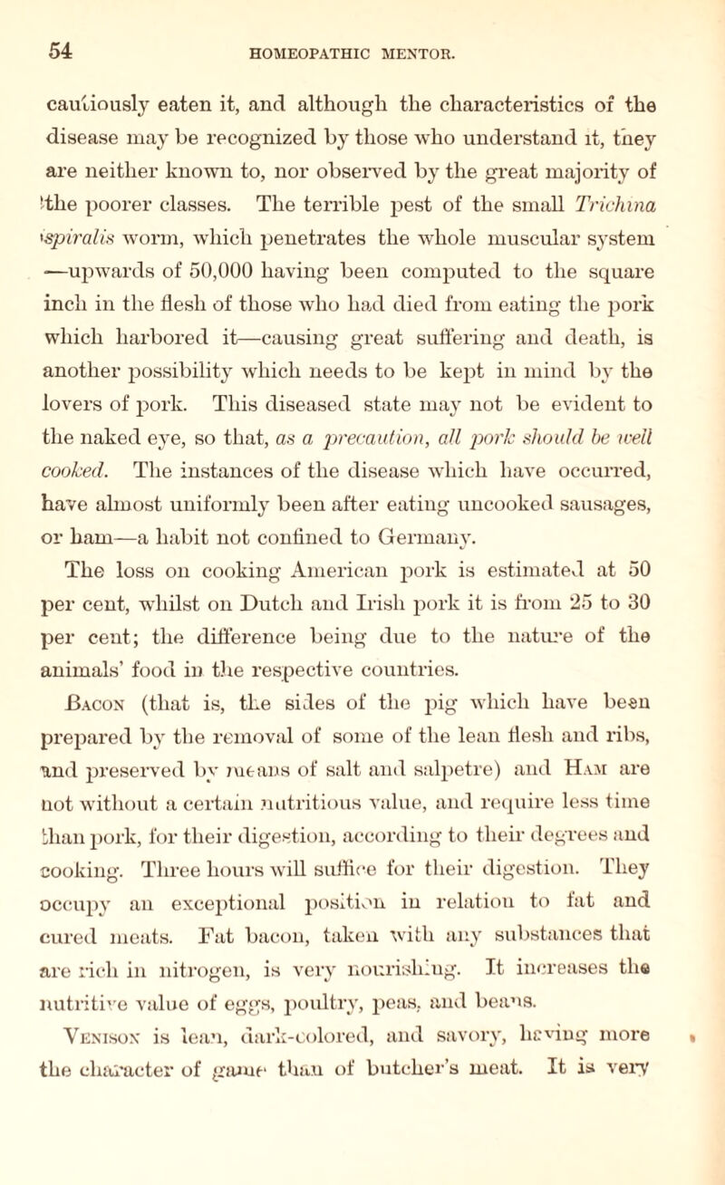 cautiously eaten it, and although the characteristics of the disease may be recognized by those who understand it, they are neither known to, nor observed by the great majority of 'the poorer classes. The terrible pest of the small Trichina spiralis worm, which penetrates the whole muscular system -—upwards of 50,000 having been computed to the square inch in the flesh of those who had died from eating the pork which harbored it—causing great suffering and death, is another possibility which needs to be kept in mind by the lovers of pork. This diseased state may not be evident to the naked eye, so that, as a precaution, all pork should be well cooked. The instances of the disease which have occurred, have almost uniformly been after eating uncooked sausages, or ham—a habit not confined to Germany. The loss on cooking American pork is estimated at 50 per cent, whilst on Dutch and Irish pork it is from 25 to 30 per cent; the difference being due to the nature of the animals’ food in the respective countries. Bacon (that is, the sides of the pig which have been prepared by the removal of some of the lean flesh and ribs, und preserved by means of salt and salpetre) and Ham are not without a certain nutritious value, and require less time than pork, for their digestion, according to their degrees and cooking. Three hours will suffice for their digestion. They occupy an exceptional position iu relation to fat and cured meats. Fat bacon, taken with any substances that are rich in nitrogen, is very nourish.ug. It increases the nutritive value of eggs, poultry, peas, and beans. Venison is lean, dark-colored, and savory, hewing more the character of game than of butcher’s meat. It is very