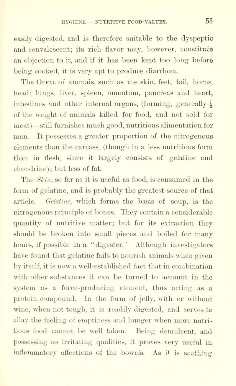 easily digested, and is therefore suitable to the dyspeptic and convalescent; its rich flavor may, however, constitute an objection to it, and if it has been kept too long before being cooked, it is very apt to produce diarrhoea. The Offal of animals, such as the skin, feet, tail, horns, head; lungs, liver, spleen, omentum, pancreas and heart, intestines and other internal organs, (forming, generally | of the weight of animals killed for food, and not sold for meat)—still furnishes much good, nutritious alimentation for man. It possesses a greater proportion of the nitrogenous elements than the carcass, (though in a less nutritious form than in flesh, since it largely consists of gelatine and chondrine); but less of fat. The Skin, so far as it is useful as food, is consumed in the form of gelatine, and is probably the greatest source of that article. Gelatine, which forms the basis of soup, is the nitrogenous principle of bones. They contain a considerable quantity of nutritive matter; but for its extraction they should be broken into small pieces and boiled for many hours, if possible in a “digester.” Although investigators have found that gelatine fails to nourish animals when given by itself, it is now a well-established fact that in combination with other substances it can lie turned to account in the system as a force-producing element, thus acting as a protein compound. In the form of jelly, with or without wine, when not tough, it is readily digested, and serves to allay the feeling of emptiness and hunger when more nutri¬ tious food cannot be well taken. Being demulcent, and possessing no irritating qualities, it proves very useful in inflammatory affections of the bowels. As j+ is soothing