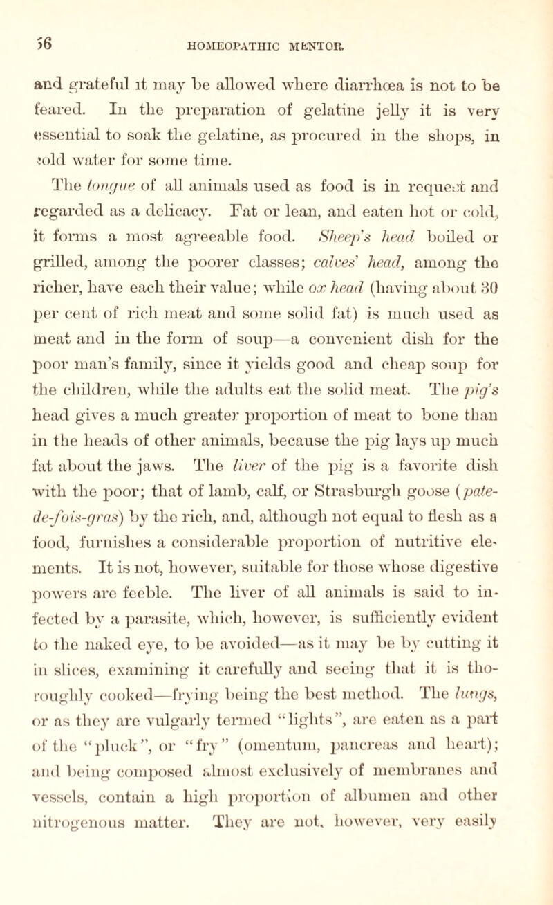 and grateful it may be allowed where diarrhoea is not to be feared. In the preparation of gelatine jelly it is very essential to soak the gelatine, as procured in the shops, in Jold water for some time. The tongue of all animals used as food is in request and regarded as a delicacy. Fat or lean, and eaten hot or cold, it forms a most agreeable food. Sheeps head boiled or grilled, among the poorer classes; calves’ head, among the richer, have each their value; while ox head (having about 30 per cent of rich meat and some solid fat) is much used as meat and in the form of soup—a convenient dish for the poor man’s family, since it yields good and cheap soup for the children, while the adults eat the solid meat. The pig’s head gives a much greater proportion of meat to bone than in the heads of other animals, because the pig lays up much fat about the jaws. The live)' of the pig is a favorite dish with the poor; that of lamb, calf, or Strasburgh goose (pate- de-fois-gras) by the rich, and, although not equal to flesh as a food, furnishes a considerable proportion of nutritive ele¬ ments. It is not, however, suitable for those whose digestive powers are feeble. The liver of all animals is said to in¬ fected by a parasite, which, however, is sufficiently evident to the naked eye, to be avoided—as it may be by cutting it in slices, examining it carefully and seeing that it is tho¬ roughly cooked—frying being the best method. The lungs, or as they are vulgarly termed “lights”, are eaten as a part of the “pluck”, or “fry” (omentum, pancreas and heart); and being composed almost exclusively of membranes and vessels, contain a high proportion of albumen and other nitrogenous matter. They are not. however, very easily