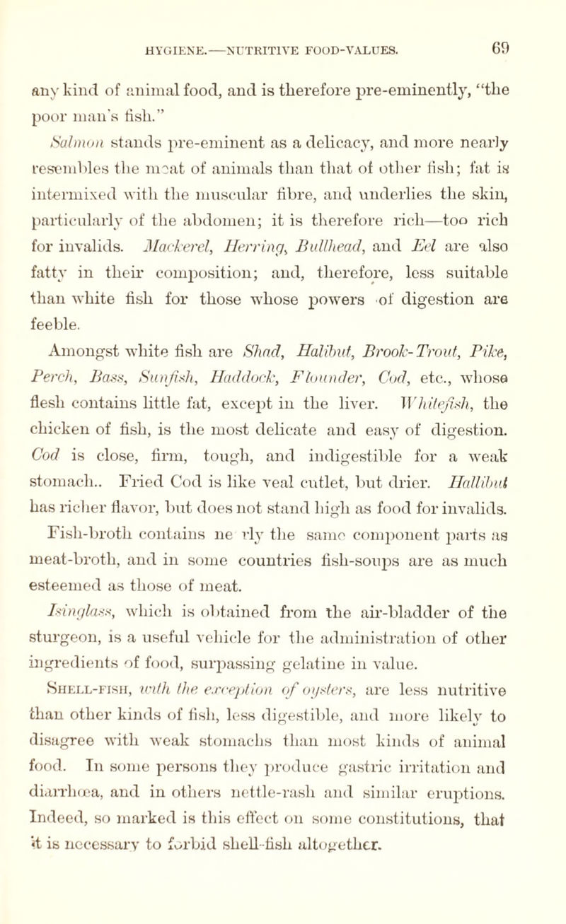 any kind of animal food, and is therefore pre-eminently, “the poor man's lisli.” Salmon stands pre-eminent as a delicacy, and more nearly resembles the moat of animals than that of other fish; fat is intermixed with the muscular fibre, and underlies the skin, particularly of the abdomen; it is therefore rich—too rich for invalids. Mackerel, Herring, Bullhead, and Eel are also fatty in their composition; and, therefore, less suitable than white fish for those whose powers of digestion are feeble. Amongst white fish are Shad, Halibut, Brook-Trout, Pike, Perch, Bass, Sunfsh, Haddock, Flounder, Cod, etc., whose flesh contains little fat, except in the liver. Wkitefish, the chicken of fish, is the most delicate and easy of digestion. Cod is close, firm, tough, and indigestible for a weak stomach.. Fried Cod is like veal cutlet, but drier. Hall ibid has richer flavor, but does not stand high as food for invalids. Fish-broth contains ne rly the same component parts as meat-broth, and in some countries fish-soups are as much esteemed as those of meat. Isinglass, which is obtained from the air-bladder of the sturgeon, is a useful vehicle for the administration of other ingredients of food, surpassing gelatine in value. Shell-fish, with the exception of oysters, are less nutritive than other kinds of fish, less digestible, and more likely to disagree with weak stomachs than most kinds of animal food. In some persons they produce gastric irritation and diarrhoea, and in others nettle-rash and similar eruptions. Indeed, so marked is this effect on some constitutions, that «t is necessary to forbid shell-fish altogether.
