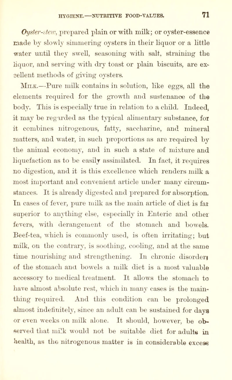 Oyster-stew, prepared plain or with milk; or oyster-essence made by slowly simmering oysters in their liquor or a little water until they swell, seasoning with salt, straining the liquor, and serving with dry toast or plain biscuits, are ex¬ cellent methods of giving oysters. Milk.—Pure milk contains in solution, like eggs, all the elements required for the growth and sustenance of the body. This is especially true in relation to a child. Indeed, it may be regarded as the typical alimentary substance, for it combines nitrogenous, fatty, saccharine, and mineral matters, and water, in such proportions as are required by the animal economy, and in such a state of mixture and liquefaction as to be easily assimilated. In fact, it requires no digestion, and it is this excellence which renders milk a most important and convenient article under many circum¬ stances. It is already digested and prepared for absorption. In cases of fever, pure milk as the main article of diet is far superior to anything else, especially in Enteric and other fevers, with derangement of the stomach and bowels. Beef-tea, which is commonly used, is often irritating; but milk, on the contrary, is soothing, cooling, and at the same time nourishing and strengthening. In chronic disorder} of the stomach ancl bowels a milk diet is a most valuable accessory to medical treatment. It allows the stomach to have almost absolute rest, which in many cases is the main- thing required. And this condition can be prolonged almost indefinitely, since an adult can be sustained for days or even weeks on milk alone. It should, however, be ob¬ served that milk would not be suitable diet for adults in health, as the nitrogenous matter is in considerable excess