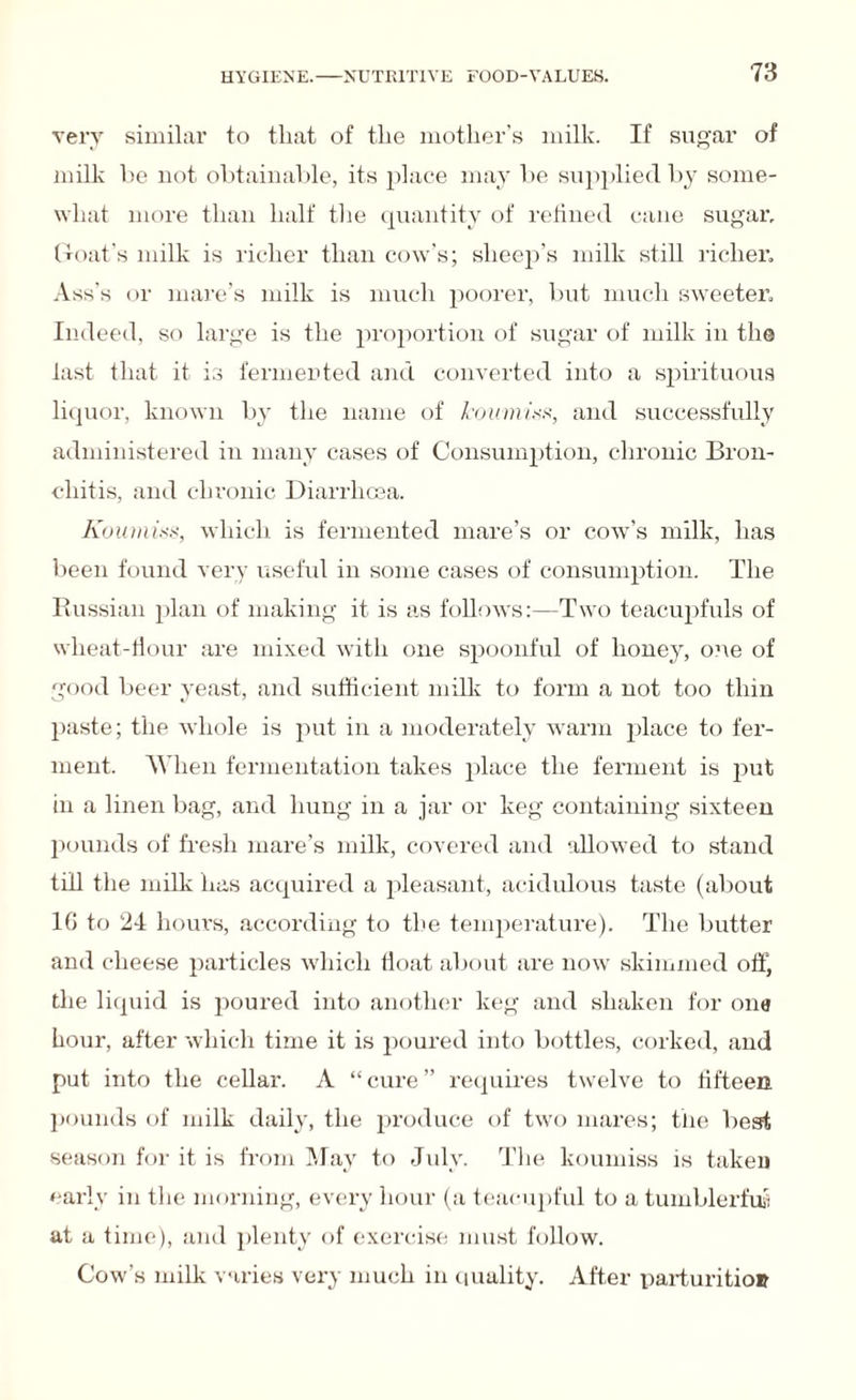 very similar to that of the mother’s milk. If sugar of milk be not obtainable, its place may be supplied by some¬ what more than half the quantity of refined cane sugar, Croat’s milk is richer than cow’s; sheep’s milk still richer. Ass’s or mare’s milk is much poorer, but much sweeter. Indeed, so large is the proportion of sugar of milk in the last that it is fermented and converted into a spirituous liquor, known by the name of koumiss, and successfully administered in many cases of Consumption, chronic Bron¬ chitis, and chronic Diarrhoea. Koumiss, which is fermented mare’s or cow’s milk, has been found very useful in some cases of consumption. The Russian plan of making it is as follows:—Two teacupfuls of wheat-flour are mixed with one spoonful of honey, one of good beer yeast, and sufficient milk to form a not too thin paste; the whole is put in a moderately warm place to fer¬ ment. When fermentation takes place the ferment is put in a linen bag, and hung in a jar or keg containing sixteen pounds of fresh mare’s milk, covered and allowed to stand till the milk has acquired a pleasant, acidulous taste (about 1G to 24 hour's, according to the temperature). The butter and cheese particles which float about are now skimmed off, the liquid is poured into another keg and shaken for one hour, after which time it is jioured into bottles, corked, and put into the cellar. A “ cure ” requires twelve to fifteen pounds of milk daily, the produce of two mares; the best season for it is from May to July. The koumiss is taken early in the morning, every hour (a teacupful to a tumblerful at a time), and plenty of exercise must follow. Cow’s milk varies very much in quality. After parturition