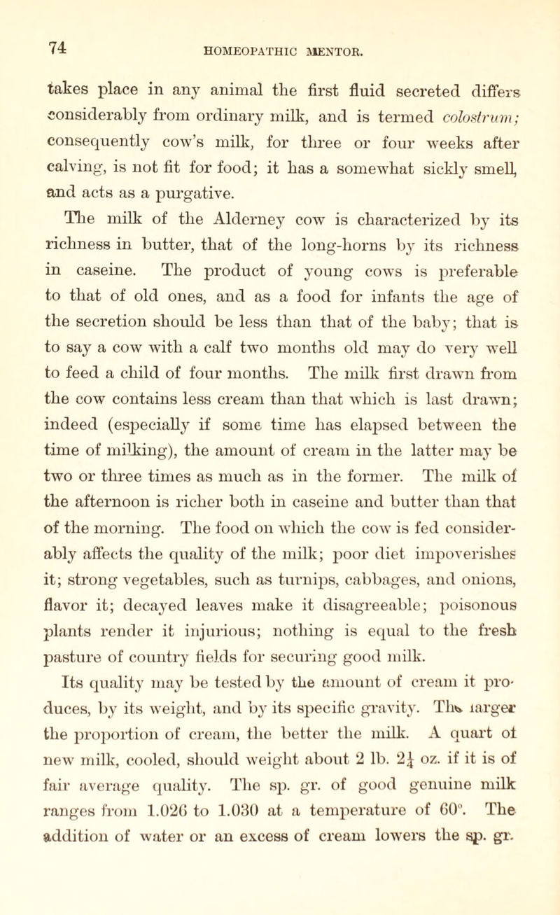 takes place in any animal the first fluid secreted differs considerably from ordinary milk, and is termed colostrum; consequently cow’s milk, for three or four weeks after calving, is not fit for food; it has a somewhat sickly smell, and acts as a purgative. Idle milk of the Alderney cow is characterized by its richness in butter, that of the long-horns by its richness in caseine. The product of young cows is preferable to that of old ones, and as a food for infants the age of the secretion should be less than that of the baby; that is to say a cow with a calf twTo months old may do very well to feed a child of four months. The milk first drawn from the cow contains less cream than that which is last drawn; indeed (especially if some time has elapsed between the time of milking), the amount of cream in the latter may be two or three times as much as in the former. The milk of the afternoon is richer both in caseine and butter than that of the morning. The food on which the cow is fed consider¬ ably affects the quality of the milk; poor diet impoverishes it; strong vegetables, such as turnips, cabbages, and onions, flavor it; decayed leaves make it disagreeable; poisonous plants render it injurious; nothing is equal to the fresh pasture of country fields for securing good milk. Its quality may be tested by the amount of cream it pro¬ duces, by its weight, and by its specific gravity. Th*. larger the proportion of cream, the better the milk. A quart of new milk, cooled, should weight about 2 lb. 2£ oz. if it is of fair average quality. The sp. gr. of good genuine milk ranges from 1.02(1 to 1.030 at a temperature of GO0. The addition of water or an excess of cream lowers the sp. gr.
