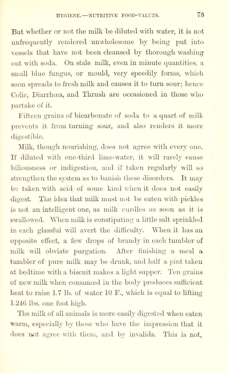 But whether or not the milk be diluted with water, it is not nnfrequently rendered unwholesome by being put into vessels that have not been cleansed by thorough washing out with soda. On stale milk, even in minute quantities, a small blue fungus, or mould, very speedily forms, which soon spreads to fresh milk and causes it to turn sour; hence Colic, Diarrhoea, and Thrush are occasioned in those who partake of it. Fifteen grains of bicarbonate of soda to a quart of milk prevents it from turning sour, and also renders it more digestible. Milk, though nourishing, does not agree with every one. If diluted with one-third lime-water, it will rarely cause biliousness or indigestion, and if taken regularly will so strengthen the system as to banish these disorders. It may be taken with acid of some kind when it does not easily digest. The idea that milk must not be eaten with pickles is not an intelligent one, as milk curdles as soon as it is swallowed. When milk is constipating a little salt sprinkled in each glassful will avert the difficulty. When it has an opposite effect, a few drops of brandy in each tumbler of milk will obviate purgation. After finishing a meal a tumbler of pure milk may be drunk, and half a pint taken at bedtime with a biscuit makes a light supper. Ten grains of new milk when consumed in the body produces sufficient heat to raise 1.7 lb. of water 10 F., which is equal to lifting 1.246 lbs. one foot high. The milk of all animals is more easily digested when eaten warm, especially by those wiio have the impression that it does not agree with them, and by invalids. This is not,