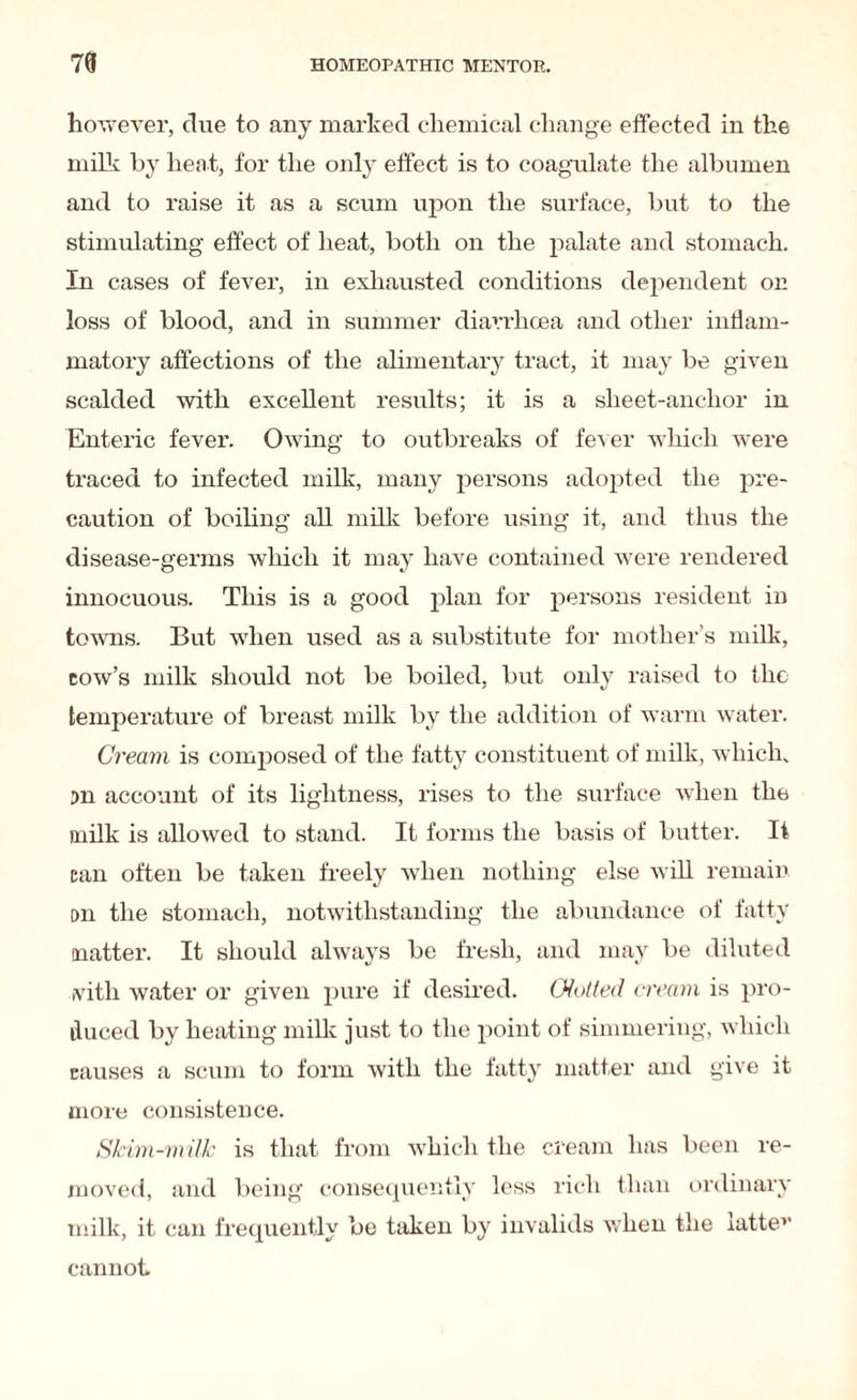 however, due to any marked chemical change effected in the milk by heat, for the only effect is to coagulate the albumen and to raise it as a scum upon the surface, but to the stimulating effect of heat, both on the palate and stomach. In cases of fever, in exhausted conditions dependent on loss of blood, and in summer diarrhoea and other inflam¬ matory affections of the alimentary tract, it may be given scalded with excellent results; it is a sheet-anchor in Enteric fever. Owing to outbreaks of fever which were traced to infected milk, many persons adopted the pre¬ caution of boiling all milk before using it, and thus the disease-germs which it may have contained were rendered innocuous. This is a good plan for persons resident in towns. But when used as a substitute for mother’s milk, cow’s milk should not be boiled, but only raised to the temperature of breast milk by the addition of warm water. Cream is composed of the fatty constituent of milk, which. Dn account of its lightness, rises to the surface when the milk is allowed to stand. It forms the basis of butter. It tan often be taken freely when nothing else will remain on the stomach, notwithstanding the abundance of fatty matter. It should always be fresh, and may be diluted ivith water or given pure if desired. Glutted cream is pro¬ duced by heating milk just to the point of simmering, which causes a scum to form with the fatty matter and give it more consistence. Skim-milk is that from which the cream has been re¬ moved, and being consequently less rich than ordinary milk, it can frequently be taken by invalids when the iattev cannot