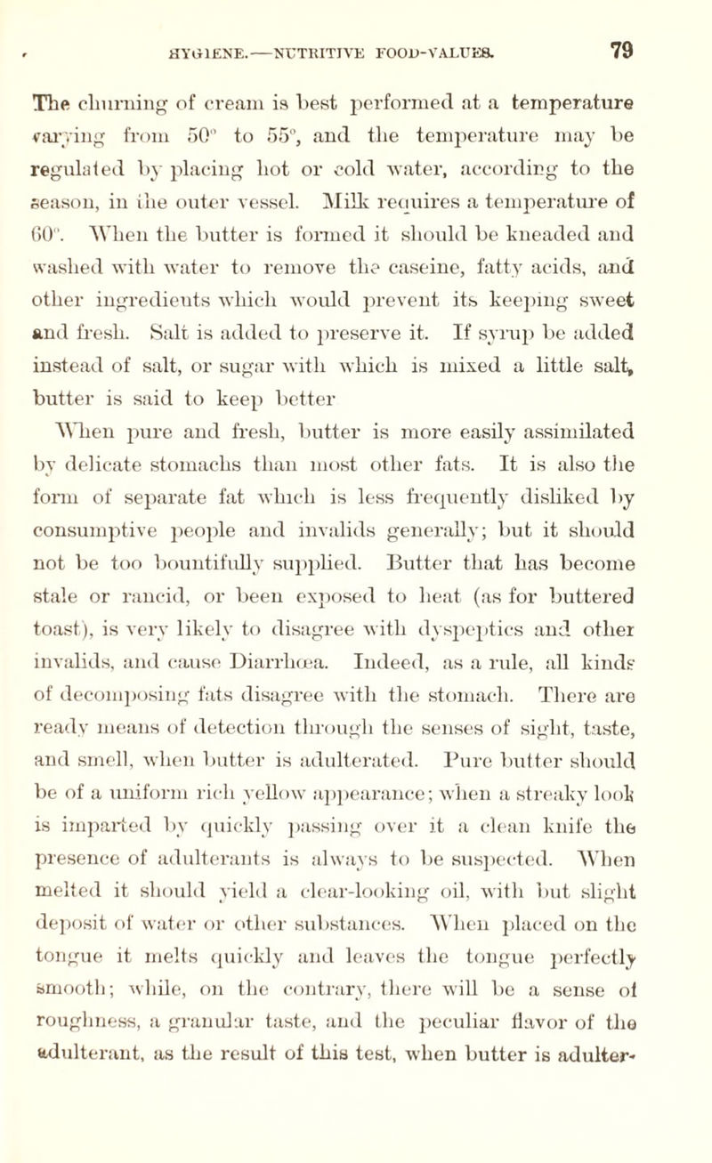 The churning of cream is best performed at a temperature varying from 50 to 55, and the temperature may be regulated by placing hot or cold water, according to the season, in the outer vessel. Milk reciuires a temperature of 60. When the butter is formed it should be kneaded and washed with water to remove the caseine, fatty acids, and other ingredieuts which would prevent its keeping sweet and fresh. Salt is added to preserve it. If syrup be added instead of salt, or sugar with which is mixed a little salt, butter is said to keep better When pure and fresh, butter is more easily assimilated by delicate stomachs than most other fats. It is also the form of separate fat which is less frequently disliked by consumptive people and invalids generally; but it should not be too bountifully supplied. Butter that has become stale or rancid, or been exposed to heat (as for buttered toast), is very likely to disagree with dyspeptics and other invalids, and cause Diarrhoea. Indeed, as a rule, all kinds of decomposing fats disagree with the stomach. There are ready means of detection through the senses of sight, taste, and smell, when butter is adulterated. Pure butter should be of a uniform rich yellow appearance; when a streaky look is imparted by quickly passing over it a clean knife the presence of adulterants is always to be suspected. When melted it should yield a clear-looking oil, with but slight deposit of water or other substances. When placed on the tongue it melts quickly and leaves the tongue perfectly smooth; while, on the contrary, there will be a sense ol roughness, a granular taste, and the peculiar flavor of the adulterant, as the result of this test, when butter is adulter-