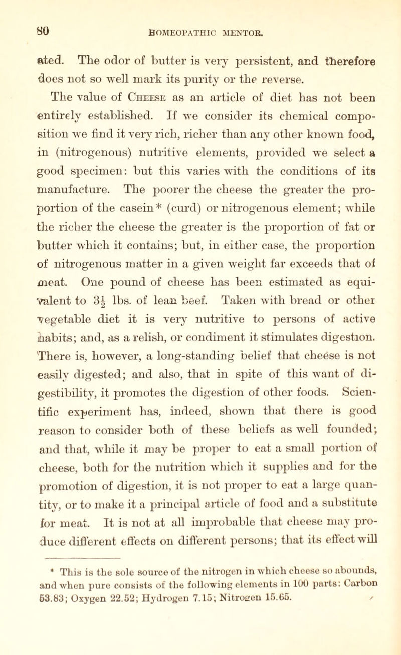 ated. The odor of butter is very persistent, and therefore does not so well mark its purity or the reverse. The value of Cheese as an article of diet has not been entirely established. If we consider its chemical compo¬ sition we find it very rich, richer than any other known food, in (nitrogenous) nutritive elements, provided we select a good specimen: but this varies with the conditions of its manufacture. The poorer the cheese the greater the pro¬ portion of the casein* (curd) or nitrogenous element; while the richer the cheese the greater is the proportion of fat or butter which it contains; but, in either case, the proportion of nitrogenous matter in a given weight far exceeds that of meat. One pound of cheese has been estimated as equi¬ valent to 31 lbs. of lean beef. Taken with bread or other vegetable diet it is very nutritive to persons of active habits; and, as a relish, or condiment it stimulates digestion. There is, however, a long-standing belief that cheese is not easily digested; and also, that in spite of this want of di¬ gestibility, it promotes the digestion of other foods. Scien¬ tific experiment has, indeed, shown that there is good reason to consider both of these beliefs as well founded; and that, while it may be proper to eat a small portion of cheese, both for the nutrition which it supplies and for the promotion of digestion, it is not proper to eat a large quan¬ tity, or to make it a principal article of food and a substitute for meat. It is not at all improbable that cheese may pro¬ duce different effects on different persons; that its effect will * This is the sole source of the nitrogen in which cheese so abounds, and when pure consists of the following elements in 100 parts: Carbon 63.83; Oxygen 22.52; Hydrogen 7.15; Nitrogen 15.05.