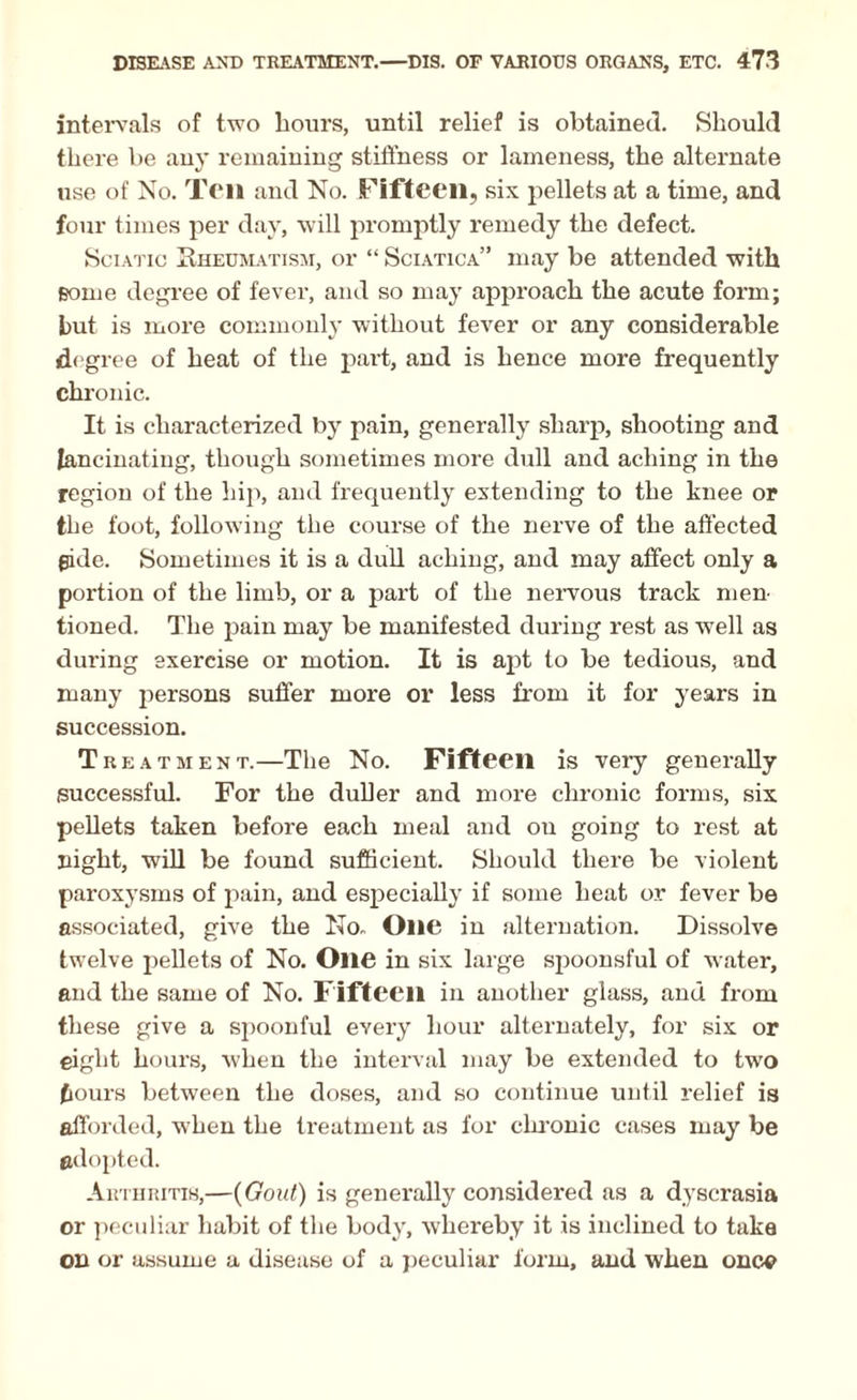 intervals of two hours, until relief is obtained. Should there be any remaining stiffness or lameness, the alternate use of No. Ten and No. Fifteen, six pellets at a time, and four times per day, will promptly remedy the defect. Sciatic Rheumatism, or “ Sciatica” may be attended with some degree of fever, and so may approach the acute form; but is more commonly without fever or any considerable degree of heat of the part, and is hence more frequently chronic. It is characterized by pain, generally sharp, shooting and lancinating, though sometimes more dull and aching in the region of the hip, and frequently extending to the knee or the foot, following the course of the nerve of the affected fide. Sometimes it is a dull aching, and may affect only a portion of the limb, or a part of the nervous track men¬ tioned. The pain may be manifested during rest as well as during exercise or motion. It is apt to be tedious, and many persons suffer more or less from it for years in succession. Treatment.—The No. Fifteen is very generally successful. For the duller and more chronic forms, six pellets taken before each meal and on going to rest at night, will be found sufficient. Should there be violent paroxysms of pain, and especially if some heat or fever be associated, give the No. One in alternation. Dissolve twelve pellets of No. One in six large spoonsful of water, and the same of No. Fifteen in another glass, and from these give a spoonful every hour alternately, for six or eight hours, when the interval may be extended to two fiours between the doses, and so continue until relief is afforded, when the treatment as for chronic cases may be adopted. Arthritis,—(Gout) is generally considered as a dyscrasia or peculiar habit of the body, whereby it is inclined to take on or assume a disease of a peculiar form, and when once