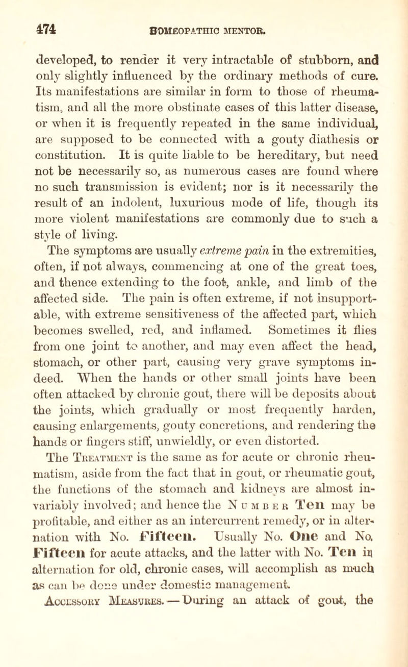 developed, to render it very intractable of stubborn, and only slightly influenced by the ordinary methods of cure. Its manifestations are similar in form to those of rheuma¬ tism, and all the more obstinate cases of this latter disease, or when it is frequently repeated in the same individual, are supposed to be connected with a gouty diathesis or constitution. It is quite liable to be hereditary, but need not be necessarily so, as numerous cases are found where no such transmission is evident; nor is it necessarily the result of an indolent, luxurious mode of life, though its more violent manifestations are commonly due to such a style of living. The symptoms are usually extreme pain in the extremities, often, if not always, commencing at one of the great toes, and thence extending to the foot, ankle, and limb of the affected side. The pain is often extreme, if not insupport¬ able, with extreme sensitiveness of the affected part, which becomes swelled, red, and inflamed. Sometimes it flies from one joint to another, and may even affect the head, stomach, or other part, causing very grave symptoms in¬ deed. When the hands or other small joints have been often attacked by chronic gout, there will be deposits about the joints, which gradually or most frequently harden, causing enlargements, gouty concretions, and rendering the hands or Angers stiff, unwieldly, or even distorted. The Treatment is the same as for acute or chronic rheu¬ matism, aside from the fact that in gout, or rheumatic gout, the functions of the stomach and kidneys are almost in¬ variably involved; and hence the Number Ten may be profitable, and either as an intercurrent remedy, or in alter¬ nation with No. Fifteen. Usually No. One and No. Fifteen for acute attacks, and the latter with No. Ten in alternation for old, chronic cases, will accomplish as much as can be done under domestic management. Accessory Measures. — During an attack of gout, the