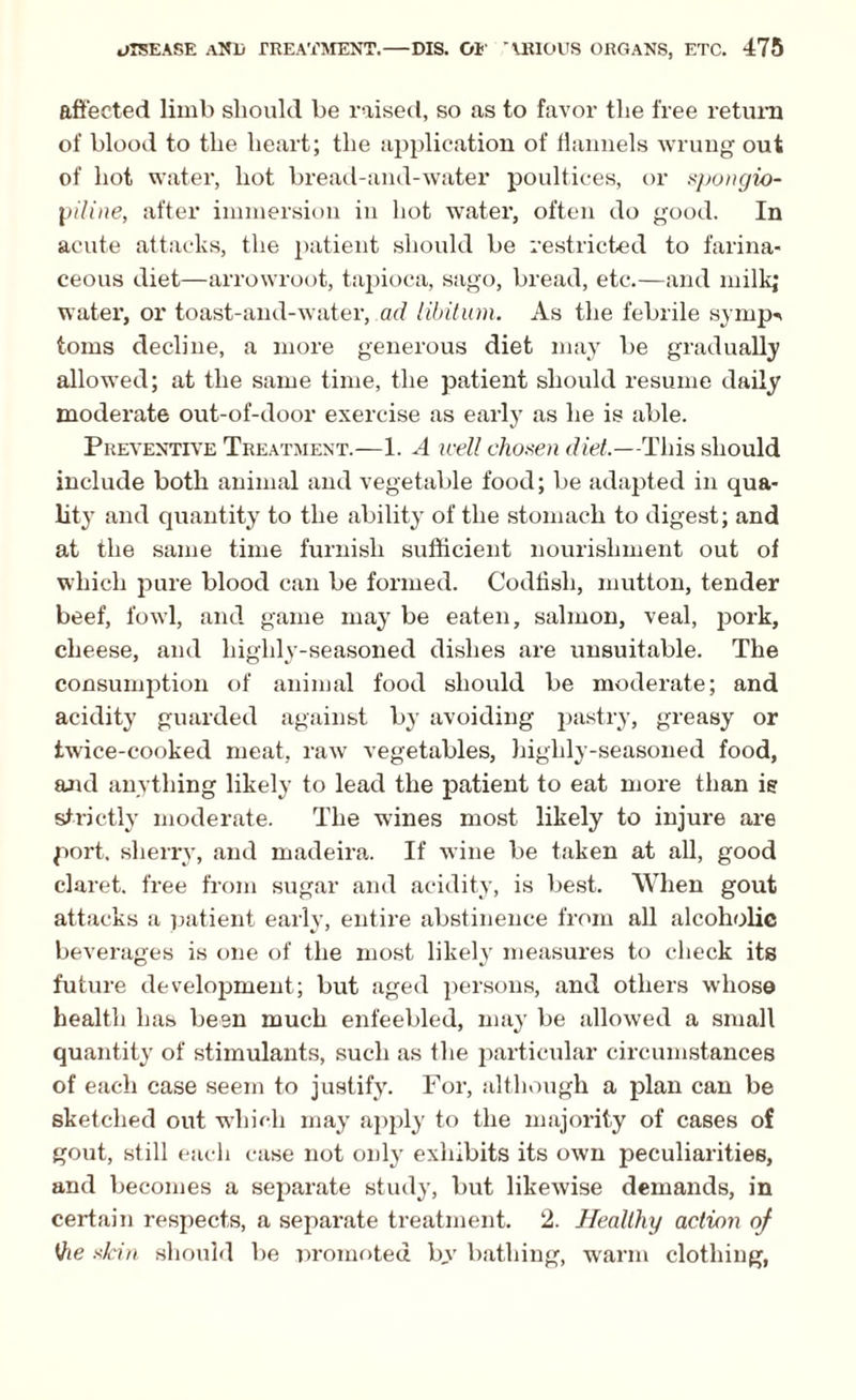affected limb should be raised, so as to favor tlie free return of blood to the heart; the application of flannels wrung out of hot water, hot bread-and-water poultices, or spongio- piline, after immersion in hot water, often do good. In acute attacks, the patient should be restricted to farina¬ ceous diet—arrowroot, tapioca, sago, bread, etc.—and milkj water, or toast-and-water, ad libitum. As the febrile symp-> toms decline, a more generous diet may be gradually allowed; at the same time, the patient should resume daily moderate out-of-door exercise as early as he is able. Preventive Treatment.-—1. A well chosen diet.—This should include both animal and vegetable food; be adapted in qua¬ lity and quantity to the ability of the stomach to digest; and at the same time furnish sufficient nourishment out of which pure blood can be formed. Codfish, mutton, tender beef, fowl, and game may be eaten, salmon, veal, pork, cheese, and highly-seasoned dishes are unsuitable. The consumption of animal food should be moderate; and acidity guarded against by avoiding pastry, greasy or twice-cooked meat, raw vegetables, highly-seasoned food, and anything likely to lead the patient to eat more than is strictly moderate. The wines most likely to injure are port, sherry, and madeira. If wine be taken at all, good claret, free from sugar and acidity, is best. When gout attacks a patient early, entire abstinence from all alcoholic beverages is one of the most likely measures to check its future development; but aged persons, and others whose health has been much enfeebled, may be allowed a small quantity of stimulants, such as the particular circumstances of each case seem to justify. For, although a plan can be sketched out which may apply to the majority of cases of gout, still each case not only exhibits its own peculiarities, and becomes a separate study, but likewise demands, in certain respects, a separate treatment. 2. Healthy action of Vie skin should be promoted bv bathing, warm clothing,