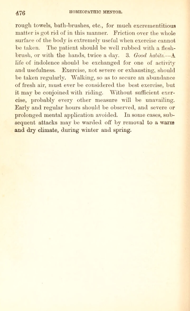 rough towels, bath-brushes, etc., for much excrementitious matter is got rid of in this manner. Friction over the whole surface of the body is extremely useful when exercise cannot be taken. The patient should be well rubbed with a Hesli- brush, or with the hands, twice a day. 3. Good habits.—A life of indolence should be exchanged for one of activity and usefulness. Exercise, not severe or exhausting, should be taken regularly. Walking, so as to secure an abundance of fresh air, must ever be considered the best exercise, but it may be conjoined with riding. Without sufficient exer¬ cise, probably every other measure will be unavailing. Early and regular hours should be observed, and severe or prolonged mental application avoided. In some cases, sub¬ sequent attacks may be warded off by removal to a warm and dry climate, during winter and spring.