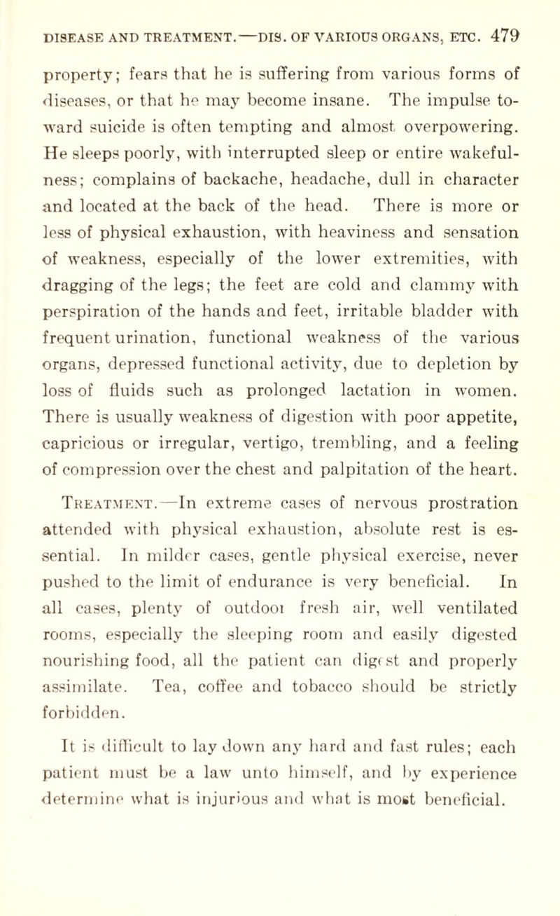 property; fears that he is suffering from various forms of diseases, or that he may become insane. The impulse to¬ ward suicide is often tempting and almost overpowering. He sleeps poorly, with interrupted sleep or entire wakeful¬ ness; complains of backache, headache, dull in character and located at the back of the head. There is more or less of physical exhaustion, with heaviness and sensation of weakness, especially of the lower extremities, with dragging of the legs; the feet are cold and clammy with perspiration of the hands and feet, irritable bladder with frequent urination, functional weakness of the various organs, depressed functional activity, due to depletion by loss of fluids such as prolonged lactation in women. There is usually weakness of digestion with poor appetite, capricious or irregular, vertigo, trembling, and a feeling of compression over the chest and palpitation of the heart. Treatment.—In extreme cases of nervous prostration attended with physical exhaustion, absolute rest is es¬ sential. In milder cases, gentle physical exercise, never pushed to the limit of endurance is very beneficial. In all cases, plenty of outdooi fresh air, well ventilated rooms, especially the sleeping room and easily digested nourishing food, all the patient can digest and properly assimilate. Tea, coffee and tobacco should be strictly forbidden. It is difficult to laydown any hard and fast rules; each patient must be a law unto himself, and by experience determine what is injurious and what is most beneficial.