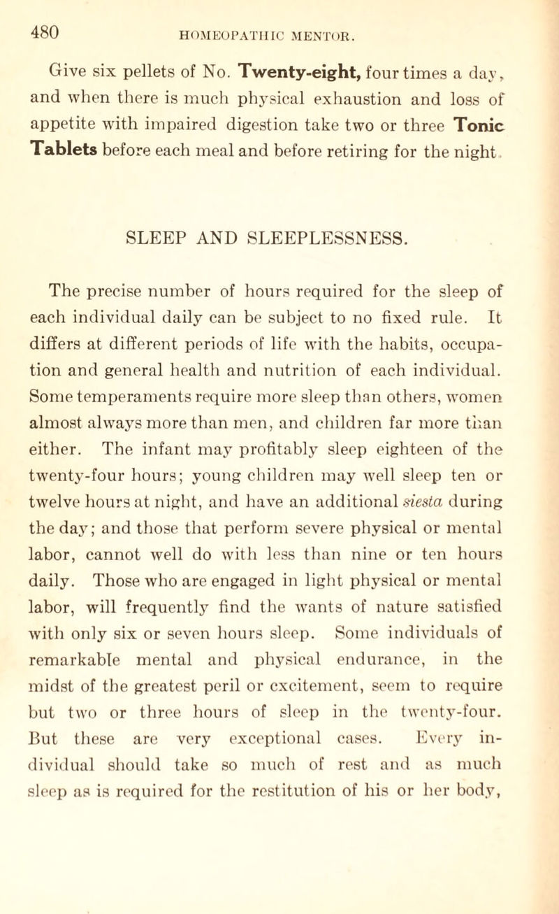 Give six pellets of No. Twenty-eight, four times a day, and when there is much physical exhaustion and loss of appetite with impaired digestion take two or three Tonic Tablets before each meal and before retiring for the night SLEEP AND SLEEPLESSNESS. The precise number of hours required for the sleep of each individual daily can be subject to no fixed rule. It differs at different periods of life with the habits, occupa¬ tion and general health and nutrition of each individual. Some temperaments require more sleep than others, women almost always more than men, and children far more than either. The infant may profitably sleep eighteen of the twenty-four hours; young children may well sleep ten or twelve hours at night, and have an additional siesta during the dajr; and those that perform severe physical or mental labor, cannot well do with less than nine or ten hours daily. Those who are engaged in light physical or mental labor, will frequently find the wants of nature satisfied with only six or seven hours sleep. Some individuals of remarkable mental and physical endurance, in the midst of the greatest peril or excitement, seem to require but two or three hours of sleep in the twenty-four. But these are very exceptional cases. Every in¬ dividual should take so much of rest and as much sleep as is required for the restitution of his or her body,