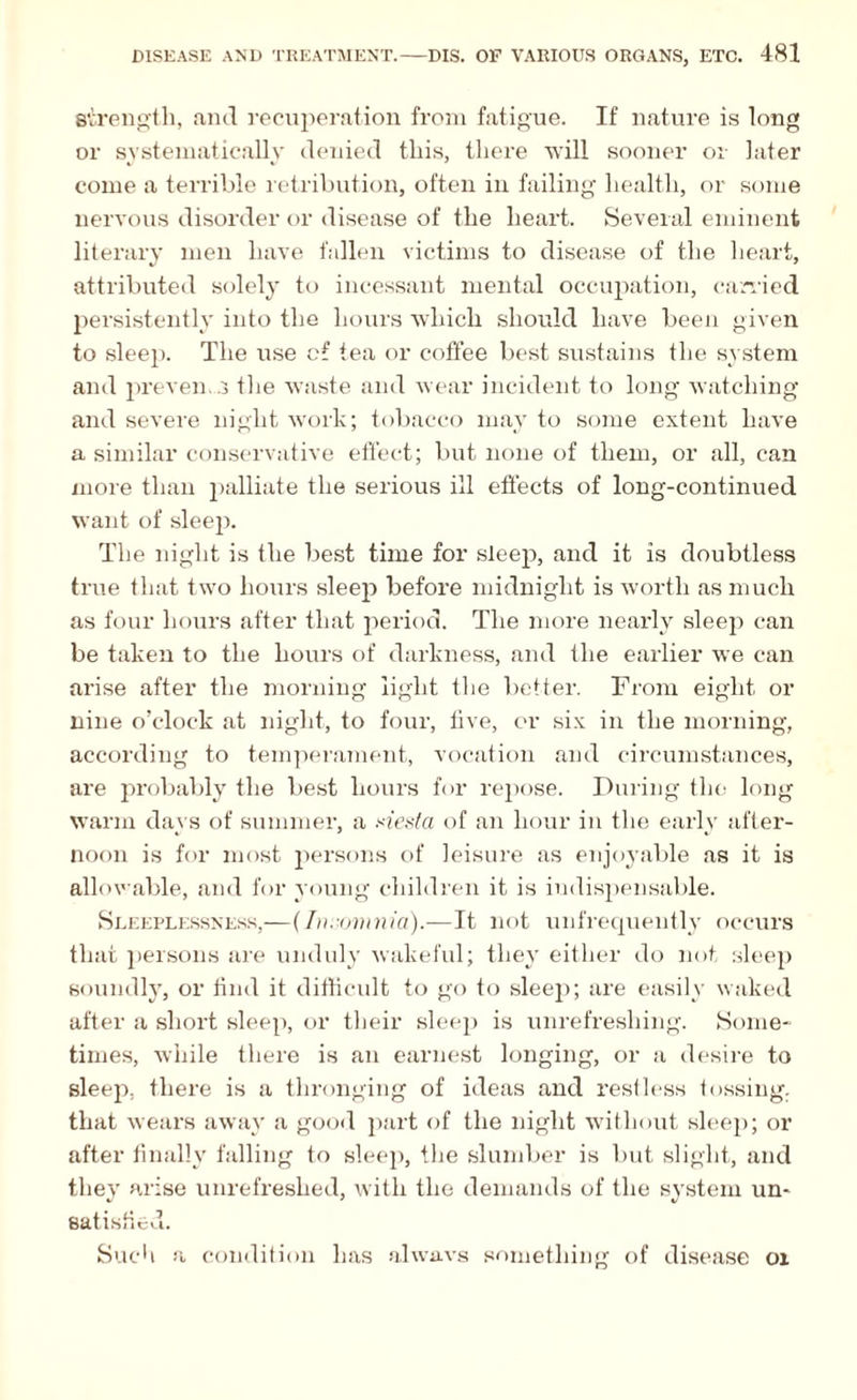strength, and recuperation from fatigue. If nature is long or systematically denied this, there will sooner or later come a terrible retribution, often in failing health, or some nervous disorder or disease of the heart. Several eminent literary men have fallen victims to disease of the heart, attributed solely to incessant mental occupation, carried persistently into the hours which should have been given to sleep. The use of tea or coffee best sustains the system and prevents the waste and wear incident to long watching and severe night work; tobacco may to some extent have a similar conservative effect; but none of them, or all, can more than palliate the serious ill effects of long-continued want of sleep. The night is the best time for steep, and it is doubtless true that two hours sleep before midnight is worth as much as four hours after that period. The more nearly sleep can be taken to the hours of darkness, and the earlier we can arise after the morning light the better. From eight or nine o’clock at night, to four, five, or six in the morning, according to temperament, vocation and circumstances, are probably the best hours for repose. During the long warm days of summer, a xiesta of an hour in the early after¬ noon is for most persons of leisure as enjoyable as it is allowable, and for young children it is indispensable. Sleeplessness,—(Insomnia).—It not unfrequently occurs that persons are unduly wakeful; they either do not sleep soundly, or find it difficult to go to sleep; are easily waked after a short sleep, or their sleep is unrefreshing. Some¬ times, while there is an earnest longing, or a desire to sleep, there is a thronging of ideas and restless tossing, that wears away a good part of the night without sleep; or after finally falling to sleep, the slumber is but slight, and they arise unrefreshed, with the demands of the system un¬ satisfied. Such a condition has alwavs something of disease 01
