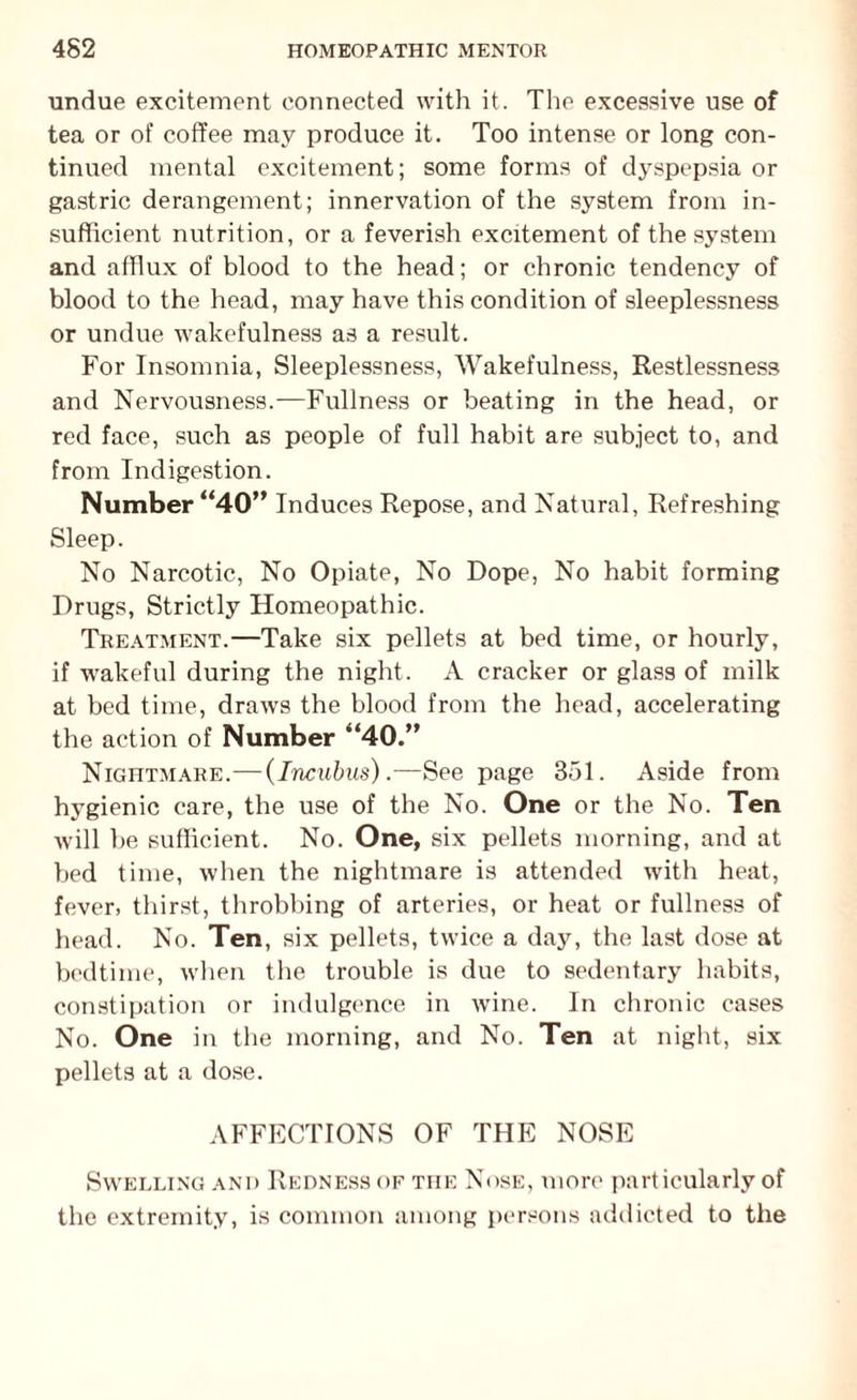 undue excitement connected with it. The excessive use of tea or of coffee may produce it. Too intense or long con¬ tinued mental excitement; some forms of dyspepsia or gastric derangement; innervation of the system from in¬ sufficient nutrition, or a feverish excitement of the system and afflux of blood to the head; or chronic tendency of blood to the head, may have this condition of sleeplessness or undue wakefulness as a result. For Insomnia, Sleeplessness, Wakefulness, Restlessness and Nervousness.—Fullness or beating in the head, or red face, such as people of full habit are subject to, and from Indigestion. Number “40” Induces Repose, and Natural, Refreshing Sleep. No Narcotic, No Opiate, No Dope, No habit forming Drugs, Strictly Homeopathic. Treatment.—Take six pellets at bed time, or hourly, if wakeful during the night. A cracker or glass of milk at bed time, draws the blood from the head, accelerating the action of Number “40.” Nightmare.—(Incxtbus).—See page 351. Aside from hygienic care, the use of the No. One or the No. Ten will be sufficient. No. One, six pellets morning, and at bed time, when the nightmare is attended with heat, fever, thirst, throbbing of arteries, or heat or fullness of head. No. Ten, six pellets, twice a day, the last dose at bedtime, when the trouble is due to sedentary habits, constipation or indulgence in wine. In chronic cases No. One in the morning, and No. Ten at night, six pellets at a dose. AFFECTIONS OF THE NOSE Swelling and Redness of the Nose, more particularly of the extremity, is common among persons addicted to the