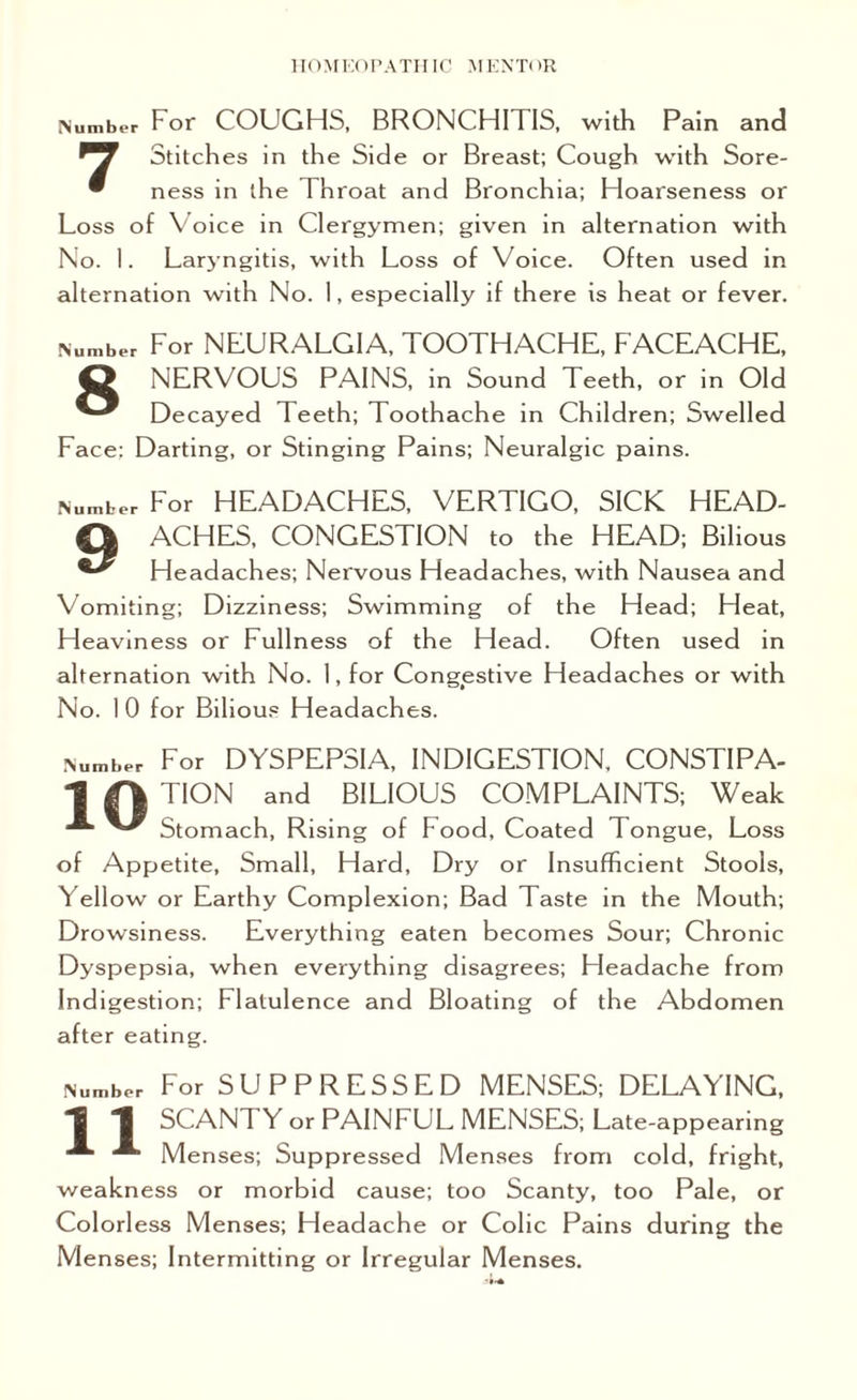 Number For COUGHS, BRONCHI I IS, with Pain and ^7 Stitches in the Side or Breast; Cough with Sore- • ness in the Throat and Bronchia; Hoarseness or Loss of Voice in Clergymen; given in alternation with No. I. Laryngitis, with Loss of Voice. Often used in alternation with No. 1, especially if there is heat or fever. Number For NEURALGIA, TOOTHACHE, FACEACHE, O NERVOUS PAINS, in Sound Teeth, or in Old Decayed Teeth; Toothache in Children; Swelled Face: Darting, or Stinging Pains; Neuralgic pains. Number For HEADACHES, VERTIGO, SICK HEAD- Q ACHES, CONGESTION to the HEAD; Bilious Headaches; Nervous Headaches, with Nausea and Vomiting; Dizziness; Swimming of the Head; Heat, H eaviness or Fullness of the Head. Often used in alternation with No. 1, for Congestive Headaches or with No. 1 0 for Bilious Headaches. 'umber For DYSPEPSIA, INDIGESTION, CONSTIPA- 1 O TION and BIL1°US COMPLAINTS; Weak ^ Stomach, Rising of Food, Coated Tongue, Loss of Appetite, Small, Hard, Dry or Insufficient Stools, Yellow or Earthy Complexion; Bad Taste in the Mouth; Drowsiness. Everything eaten becomes Sour; Chronic Dyspepsia, when everything disagrees; Headache from Indigestion; Flatulence and Bloating of the Abdomen after eating. Number For SUPPRESSED MENSES; DELAYING, 1 *1 SCANT Y or PAINFUL MENSES; Late-appearing Menses; Suppressed Menses from cold, fright, weakness or morbid cause; too Scanty, too Pale, or Colorless Menses; Headache or Colic Pains during the Menses; Intermitting or Irregular Menses.