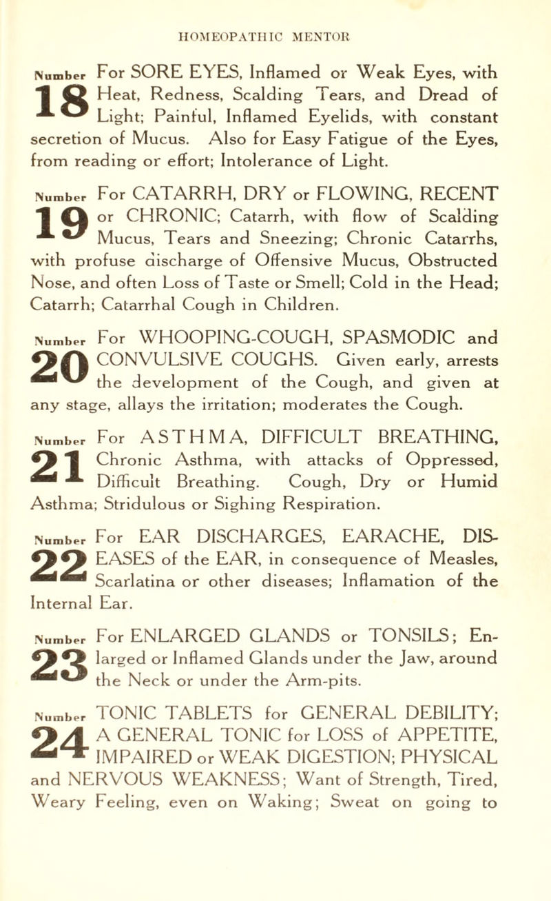Number For SORE EYES, Inflamed or Weak Eyes, with 1 43 Heat, Redness, Scalding Tears, and Dread of ^ Light; Painful, Inflamed Eyelids, with constant secretion of Mucus. Also for Easy Fatigue of the Eyes, from reading or effort; Intolerance of Light. dumber For CATARRH, DRY or FLOWING, RECENT 1 or CHRONIC; Catarrh, with flow of Scalding ■* Mucus, Tears and Sneezing; Chronic Catarrhs, with profuse discharge of Offensive Mucus, Obstructed Nose, and often Loss of Taste or Smell; Cold in the Head; Catarrh; Catarrhal Cough in Children. Number For WHOOPING-COUGH, SPASMODIC and CONVULSIV E COUGHS. Given early, arrests ^ the development of the Cough, and given at any stage, allays the irritation; moderates the Cough. dumber For ASTHMA, DIFFICULT BREATHING, 1 Chronic Asthma, with attacks of Oppressed, ** Difficult Breathing. Cough, Dry or Humid Asthma; Stridulous or Sighing Respiration. lumber For EAR DISCHARGES, EARACHE, DIS- EASES of the EAR, in consequence of Measles, Scarlatina or other diseases; Inflamation of the Internal Ear. Number 23 For ENLARGED GLANDS or TONSILS; En¬ larged or Inflamed Glands under the Jaw, around the Neck or under the Arm-pits. Number TONIC TABLETS for GENERAL DEBILITY; Q/f A GENERAL TONIC for LOSS of APPETITE, IMPAIRED or WEAK DIGESTION; PHYSICAL and NERVOUS WEAKNESS; Want of Strength, Tired, Weary Feeling, even on Waking; Sweat on going to