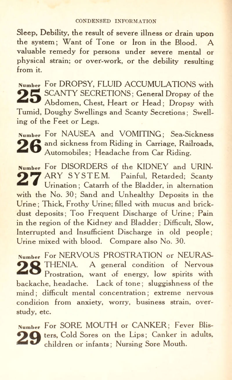 Sleep, Debility, the result of severe illness or drain upon the system; Want of Tone or Iron in the Blood. A valuable remedy for persons under severe mental or physical strain; or over-work, or the debility resulting from it. Number For DROPSY, FLUID ACCUMULATIONS with Ot% SCANTY SECRETIONS; General Dropsy of the Abdomen, Chest, Heart or Head; Dropsy with Tumid, Doughy Swellings and Scanty Secretions; Swell¬ ing of the Feet or Legs. Iiumber 26 For NAUSEA and VOMITING; Sea-Sickness and sickness from Riding in Carriage, Railroads, Automobiles; Headache from Car Riding. Number For DISORDERS of the KIDNEY and URIN- ^ ^ ARY SYSTEM. Painful, Retarded; Scanty • Urination; Catarrh of the Bladder, in alternation with the No. 30; Sand and Unhealthy Deposits in the Urine; Thick, Frothy Urine; filled with mucus and brick- dust deposits; Too Frequent Discharge of Urine; Pain in the region of the Kidney and Bladder; Difficult, Slow, Interrupted and Insufficient Discharge in old people; Urine mixed with blood. Compare also No. 30. Number For NERVOUS PROSTRATION or NEURAS- <^43 THENIA. A general condition of Nervous Prostration, want of energy, low spirits with backache, headache. Lack of tone; sluggishness of the mind; difficult mental concentration; extreme nervous condition from anxiety, worry, business strain, over¬ study, etc. 29 For SORE MOUTH or CANKER; Fever Blis¬ ters, Cold Sores on the Lips; Canker in adults, children or infants; Nursing Sore Mouth.