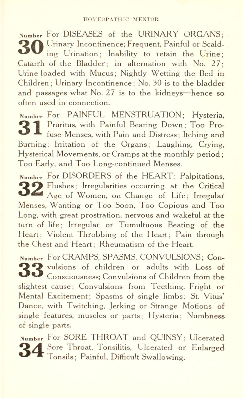 Number For DISEASES of the URINARY ORGANS; Oil Urinary Incontinence; Frequent, Painful or Scald- ing Urination; Inability to retain the Urine; Catarrh of the Bladder; in alternation with No. 27; Urine loaded with Mucus; Nightly Wetting the Bed in Children; Urinary Incontinence; No. 30 is to the bladder and passages what No. 27 is to the kidneys—hence so often used in connection. Number For PAINFUL MENSTRUATION; Hysteria, *3 1 Pruritus, with Painful Bearing Down; Too Pro- •*“ fuse Menses, with Pain and Distress; Itching and Burning; Irritation of the Organs; Laughing, Crying, Hysterical Movements, or Cramps at the monthly period ; Too Early, and Too Long-continued Menses. Number For DISORDERS of the F1EART; Palpitations, *3^3 Flushes; Irregularities occurring at the Critical Age of Women, on Change of Life; Irregular Menses, Wanting or Too Soon, Too Copious and Too Long, with great prostration, nervous and wakeful at the turn of life; Irregular or Tumultuous Beating of the Heart; Violent Throbbing of the Heart; Pain through the Chest and Heart; Rheumatism of the Heart. Number For CRAMPS, SPASMS, CONVULSIONS; Con- •3*3 vulsions of children or adults with Loss of Consciousness; Convulsions of Children from the slightest cause; Convulsions from Teething, Fright or Mental Excitement; Spasms of single limbs; St. Vitus’ Dance, with Twitching, Jerking or Strange Motions of single features, muscles or parts; Hysteria; Numbness of single parts. Number For SORE THROAT and QUINSY; Ulcerated *3 /I Sore Throat, 1 onsilitis, Ulcerated or Enlarged m Tonsils; Painful, Difficult Swallowing.