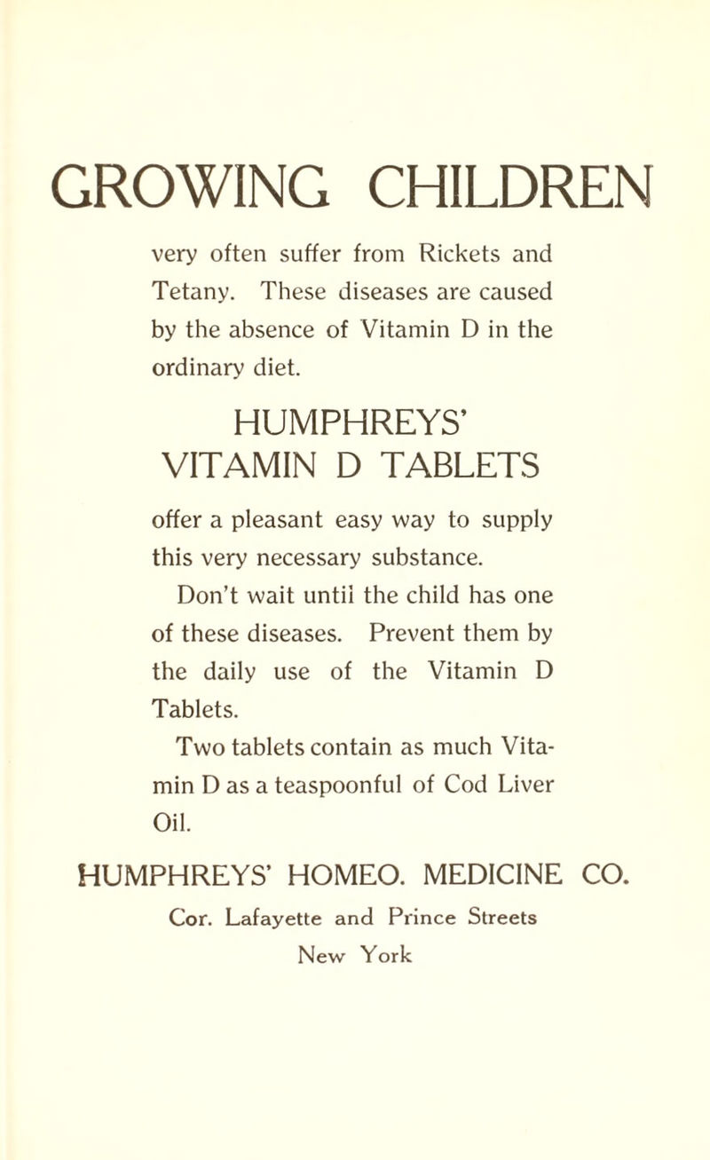 GROWING CHILDREN very often suffer from Rickets and Tetany. These diseases are caused by the absence of Vitamin D in the ordinary diet. HUMPHREYS’ VITAMIN D TABLETS offer a pleasant easy way to supply this very necessary substance. Don’t wait until the child has one of these diseases. Prevent them by the daily use of the Vitamin D Tablets. Two tablets contain as much Vita¬ min D as a teaspoonful of Cod Liver Oil. HUMPHREYS’ HOMEO. MEDICINE CO. Cor. Lafayette and Prince Streets