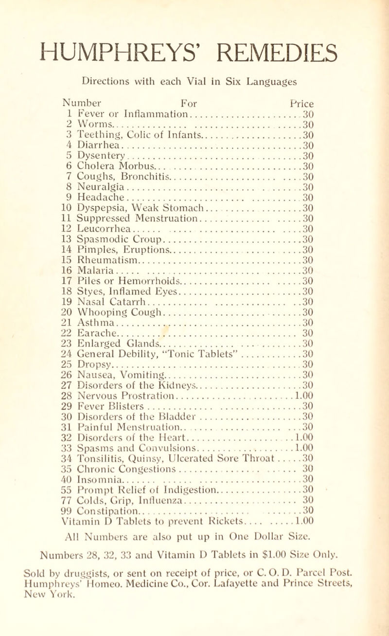 HUMPHREYS’ REMEDIES Directions with each Vial in Six Languages Number For Price 1 Fever or Inflammation.30 2 Worms.30 3 Teething, Colic of Infants.30 4 Diarrhea.30 5 Dysentery.30 6 Cholera Morbus. 30 7 Coughs, Bronchitis.30 8 Neuralgia.30 9 Headache. 30 10 Dyspepsia, Weak Stomach.30 11 Suppressed Menstruation.30 12 Leucorrhea.30 13 Spasmodic Croup.30 14 Pimples, Eruptions. 30 15 Rheumatism.30 16 Malaria. 30 17 Piles or Hemorrhoids.30 18 Styes, Inflamed Eyes.30 19 Nasal Catarrh.30 20 Whooping Cough.30 21 Asthma.30 22 Earache. 30 23 Enlarged Glands. 30 24 General Debility, “Tonic Tablets”.30 25 Dropsy. 30 26 Nausea, Vomiting.30 27 Disorders of the Kidneys.30 28 Nervous Prostration. 1.00 29 Fever Blisters.30 30 Disorders of the Bladder. 30 31 Painful Menstruation.. . 30 32 Disorders of the Heart.1.00 33 Spasms and Convulsions.1.00 34 Tonsilitis, Quinsy, Ulcerated Sore Throat.30 35 Chronic Congestions. 30 40 Insomnia.30 55 Prompt Relief of Indigestion.30 77 Colds, Grip, Influenza. 30 99 Constipation. 30 Vitamin D Tablets to prevent Rickets.1.00 All Numbers are also put up in One Dollar Size. Numbers 28, 32, 33 and Vitamin D Tablets in $1.00 Size Only. Sold by druggists, or sent on receipt of price, or C. O. D. Parcel Post. Humphreys’ Homeo. Medicine Co., Cor. Lafayette and Prince Streets,