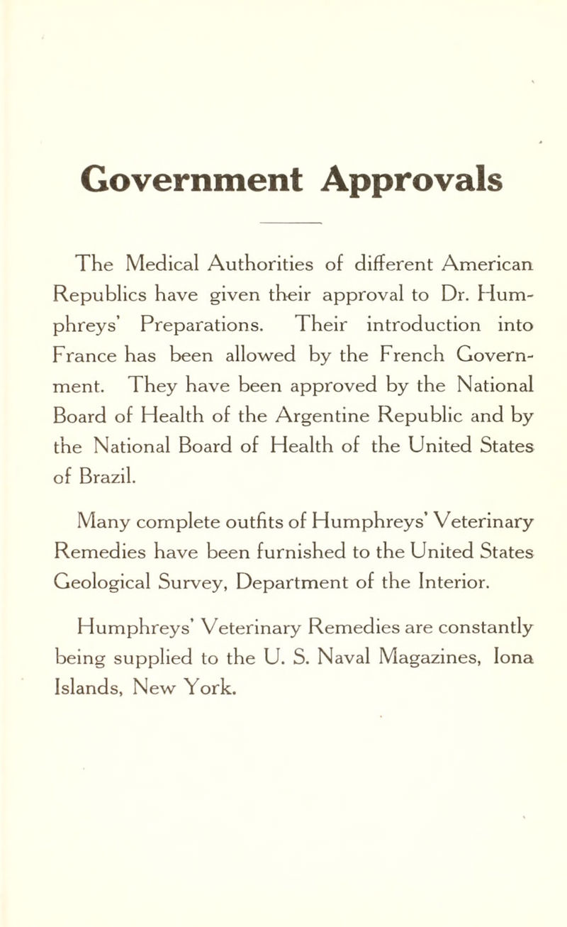 Government Approvals The Medical Authorities of different American Republics have given their approval to Dr. Hum¬ phreys’ Preparations. Their introduction into France has been allowed by the French Govern¬ ment. They have been approved by the National Board of Health of the Argentine Republic and by the National Board of Health of the United States of Brazil. Many complete outfits of Humphreys’ Veterinary Remedies have been furnished to the United States Geological Survey, Department of the Interior. Humphreys’ Veterinary Remedies are constantly being supplied to the U. S. Naval Magazines, Iona Islands, New York.
