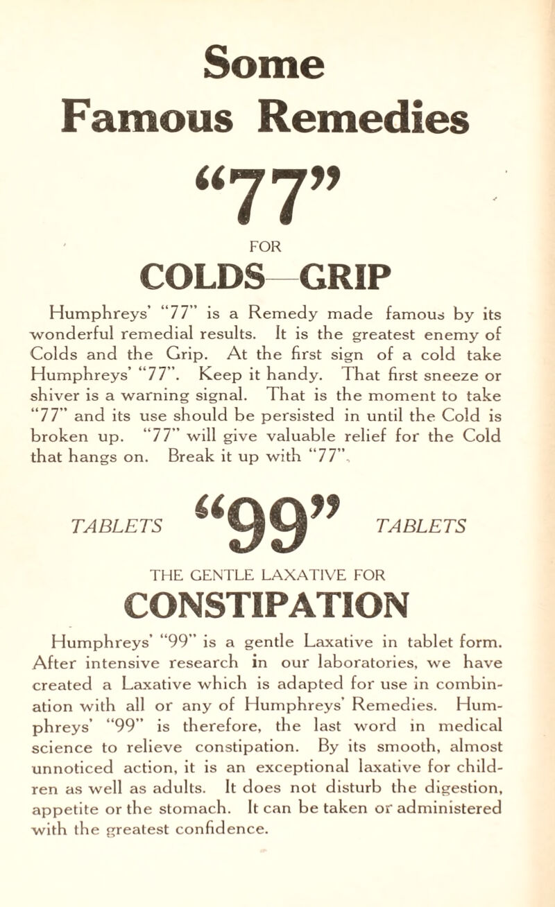 Famous Remedies u FOR COLDS GRIP Humphreys’ “77” is a Remedy made famous by its wonderful remedial results. It is the greatest enemy of Colds and the Grip. At the first sign of a cold take Humphreys’ “77”. Keep it handy. That first sneeze or shiver is a warning signal. That is the moment to take “77” and its use should be persisted in until the Cold is broken up. “77” wj]l give valuable relief for the Cold that hangs on. Break it up with “77”, TABLETS TABLETS THE GENTLE LAXATIVE FOR CONSTIPATION Humphreys’ “99” is a gentle Laxative in tablet form. After intensive research in our laboratories, we have created a Laxative which is adapted for use in combin¬ ation with all or any of Humphreys’ Remedies. Hum¬ phreys’ “99” is therefore, the last word in medical science to relieve constipation. By its smooth, almost unnoticed action, it is an exceptional laxative for child¬ ren as well as adults. It does not disturb the digestion, appetite or the stomach. It can be taken or administered with the greatest confidence.