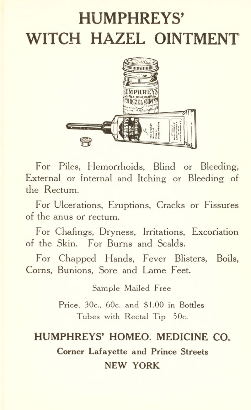 WITCH HAZEL OINTMENT For Piles, Hemorrhoids, Blind or Bleeding, External or Internal and Itching or Bleeding of the Rectum. For Ulcerations, Eruptions, Cracks or Fissures of the anus or rectum. For Chafmgs, Dryness, Irritations, Excoriation of the Skin. For Burns and Scalds. For Chapped Hands, Fever Blisters, Boils, Co ms, Bunions, Sore and Lame Feet. Sample Mailed Free Price, 30c., 60c. and $1.00 in Bottles Tubes with Rectal Tip 50c. HUMPHREYS’ HOMEO. MEDICINE CO. Corner Lafayette and Prince Streets