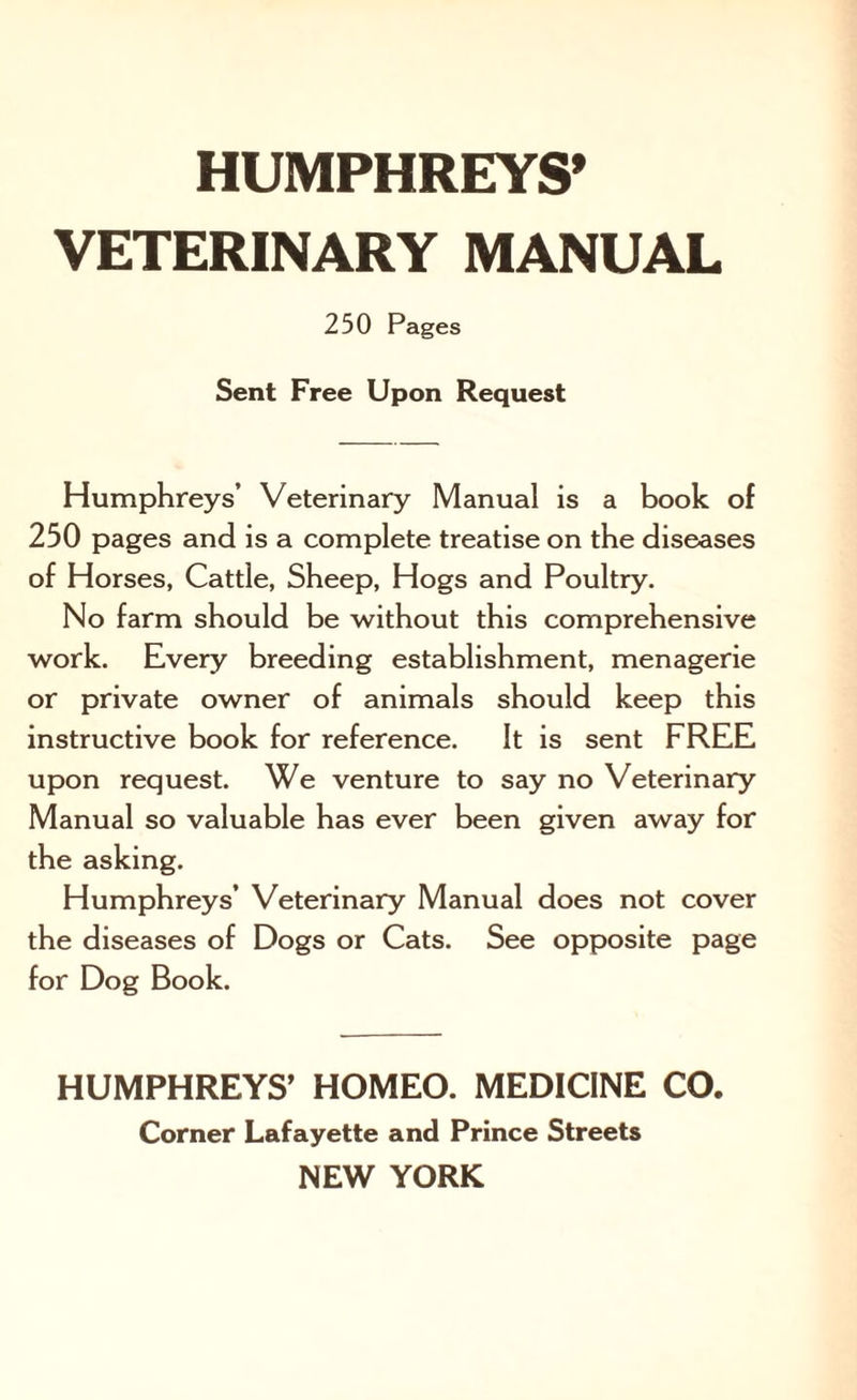 VETERINARY MANUAL 250 Pages Sent Free Upon Request Humphreys’ Veterinary Manual is a book of 250 pages and is a complete treatise on the diseases of Horses, Cattle, Sheep, Hogs and Poultry. No farm should be without this comprehensive work. Every breeding establishment, menagerie or private owner of animals should keep this instructive book for reference. It is sent FREE upon request. We venture to say no Veterinary Manual so valuable has ever been given away for the asking. Humphreys’ Veterinary Manual does not cover the diseases of Dogs or Cats. See opposite page for Dog Book. HUMPHREYS’ HOMEO. MEDICINE CO. Corner Lafayette and Prince Streets