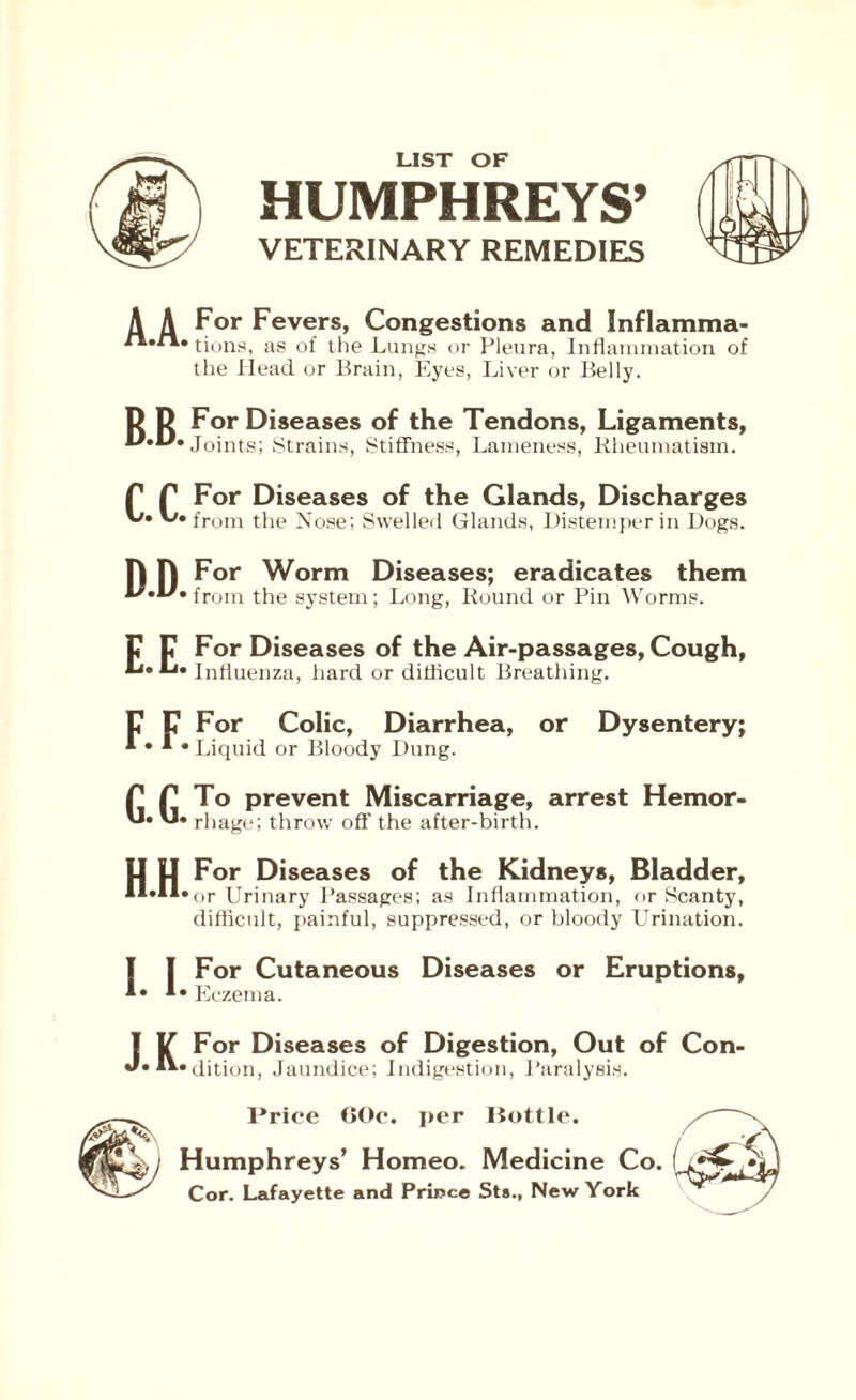 LIST OF HUMPHREYS’ VETERINARY REMEDIES A A For Fevers, Congestions and Inflamma- tions, as of the Lungs or Pleura, Inflammation of the Head or Brain, Eyes, Liver or Belly. D D For Diseases of the Tendons, Ligaments, Joints; Strains, Stiffness, Lameness, Rheumatism. f For Diseases of the Glands, Discharges from the Nose; Swelled Glands, Distemper in Dogs. F For Diseases of the Air-passages, Cough,  Influenza, hard or difficult Breathing. C For Colic, Diarrhea, or Dysentery; * * Liquid or Bloody Dung. f To prevent Miscarriage, arrest Hemor- rhage; throw off the after-birth. H.H. For Diseases of the Kidneys, Bladder, or Urinary Passages; as Inflammation, or Scanty, difficult, painful, suppressed, or bloody Urination. [ For Cutaneous Diseases or Eruptions, Eczema. V For Diseases of Digestion, Out of Con- edition, Jaundice; Indigestion, Paralysis. Price GOo. per Bottle. Humphreys’ Homeo. Medicine Co. Cor. Lafayette and Prince Sts., New York