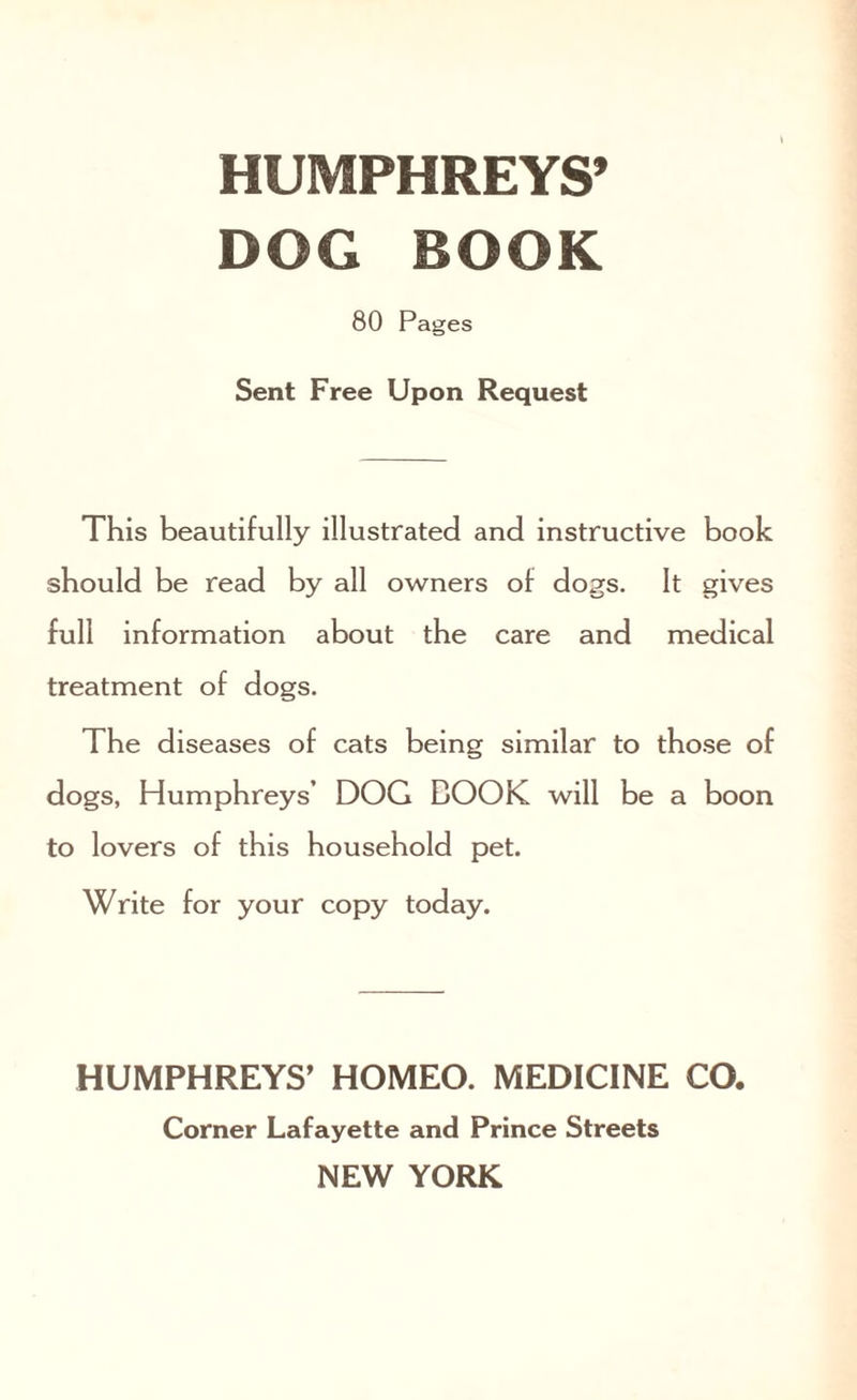 DOG BOOK 80 Pages Sent Free Upon Request This beautifully illustrated and instructive book should be read by all owners of dogs. It gives full information about the care and medical treatment of dogs. The diseases of cats being similar to those of dogs, Humphreys’ DOG COOK will be a boon to lovers of this household pet. Write for your copy today. HUMPHREYS’ HOMEO. MEDICINE CO. Corner Lafayette and Prince Streets