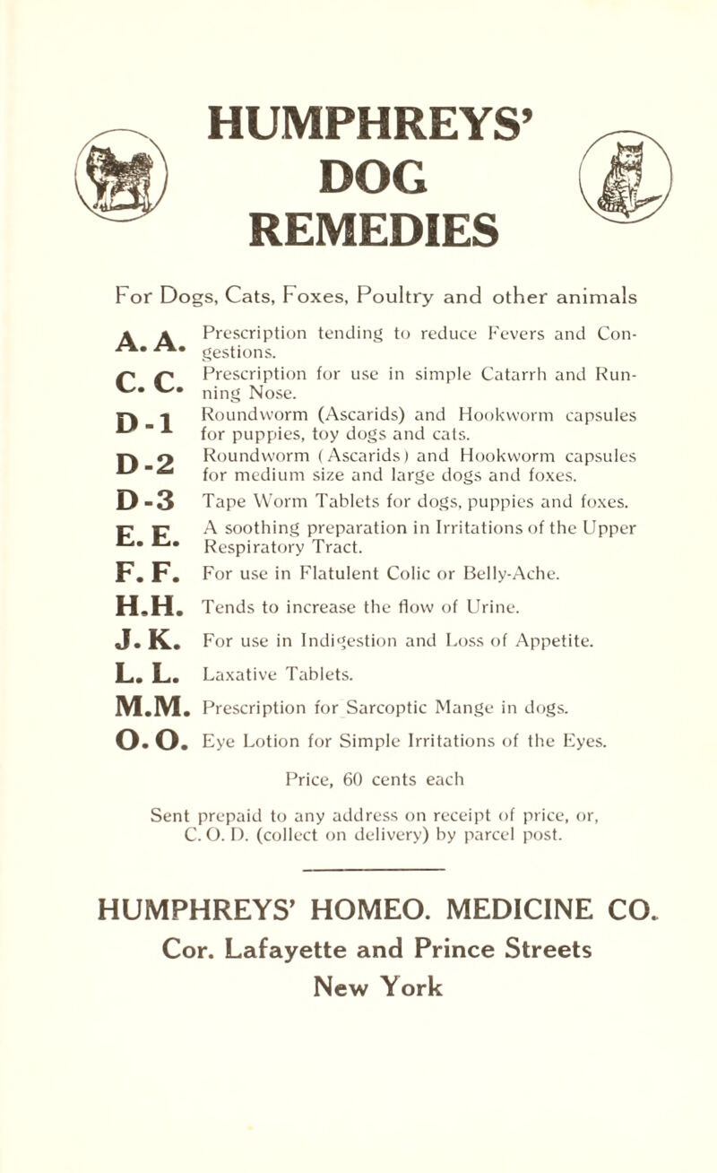 DOG REMEDIES For Dogs, Cats, Foxes, Poultry and other animals A. A. C. C. D -1 D-2 D-3 E. E. F. F. H.H. Prescription tending to reduce Fevers and Con¬ gestions. Prescription for use in simple Catarrh and Run¬ ning Nose. Roundworm (Ascarids) and Hookworm capsules for puppies, toy dogs and cats. Roundworm (Ascarids) and Hookworm capsules for medium size and large dogs and foxes. Tape Worm Tablets for dogs, puppies and foxes. A soothing preparation in Irritations of the Upper Respiratory Tract. For use in Flatulent Colic or Belly-Ache. Tends to increase the flow of Urine. J.K. For use in Indigestion and Loss of Appetite. L. L. Laxative Tablets. M. M. Prescription for Sarcoptic Mange in dogs. 0.0. Eye Lotion for Simple Irritations of the Eyes. Price, 60 cents each Sent prepaid to any address on receipt of price, or, C. O. D. (collect on delivery) by parcel post. HUMPHREYS’ HOMEO. MEDICINE CO Cor. Lafayette and Prince Streets