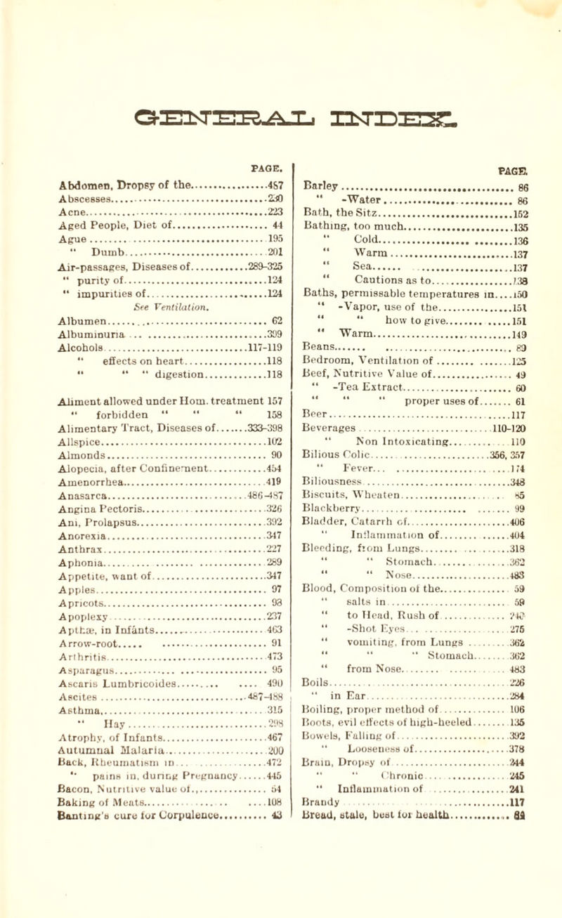 PAGE. Abdomen, Dropsy of the.4S7 Abscesses.2>i0 Acne. 223 Aged People, Diet of.44 Ague. 195 “ Dumb.201 Air-passages, Diseases of.289-325 “ purity of.124  impurities of.124 See Ventilation. Albumen.62 Albuminuria.....399 Alcohols.117-119 “ effects on heart.118 14 “ ** digestion.118 Ailment allowed under Horn, treatment 157 “ forbidden ** “ “ 158 Alimentary Tract, Diseases of.333-398 Allspice.102 Almonds. 90 Alopecia, after Confinement.454 Amenorrhea.419 Anasarca. .486-487 Angina Pectoris. 326 Am, Prolapsus.392 Anorexia.347 Anthrax.227 Aphonia.289 Appetite, want of.347 Apples.97 Apricots. 93 Apoplexy..237 Apthce, in Infants.-.463 Arrow-root.91 Arthritis.473 Asparagus.95 Ascaris Lumbricoides. 490 Ascites.487-488 . Asthma.315 “ Hay.298 Atrophy, of Infants.467 Autumnal Malaria.200 Back, Rheumatism in.472 '* pains in. during Pregnancy.445 Bacon, Nutritive value of.,.54 Baking of Meats.108 Banting's cure lor Corpulence.43 PAGE. Barley.86 *' -Water..86 Bath, the Sitz.152 Bathing, too much.135 “ Cold.136 “ Warm.137 Sea. 137 11 Cautions as to.139 Baths, permissable temperatures in.,..i50 “ -Vapor, use of the.151 “ how to give.151  Warm.149 Beans. g9 Bedroom, Ventilation of.125 Beef, Nutritive Value of.49 “ -Tea Extract..60 “ proper uses of.61 Beer. 117 Beverages .110-120 “ Non Intoxicating.... 110 Bilious Colic.356. 357 “ Fever.174 Biliousness .348 Biscuits, Wheaten. . . >*5 Blackberry....99 Bladder, Catarrh of.406 “ Inflammation of.404 Bleeding, fiorn Lungs.318 “ Stomach..362 “ “ Nose.483 Blood, Composition ol the. 59 “ salts in. 59 “ to Head, Rush of. ?4<7‘ “ -Shot Eyes. 276 “ vomiting, from Lungs.362 “ Stomach. 362 “ from Nose..483 Boils.226 “ in Ear.284 Boiling, proper method of. 106 Boots, evil effects of high-heeled. 136 Bowels, Falling of.392 “ Looseness of.378 Brain, Dropsy of. 244 “ Chronic. 245 “ Inflammation of . 241 Brandy .. 117 Bread, stale, best toi health. 64
