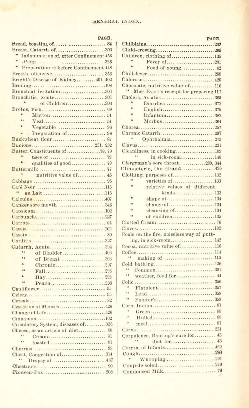 oiJL-N-LKAI. iJNDEA. PAGE. Bread, toasting of...84 Breast, Catarrh of.303 *' Inflammation of, pyfter Confinement 456 Pang.326 “ Preparation rt before Confinement 448 Breath, offensive.356 Bright’s Disease of Kidney.401, 402 Broiling..108 Bronchial irritation.301 Bronchitis, Acute.301 of Children.303 Brotns, Fish.69 “ Mutton. 51 •* Veal . 51 •* Vegetable. 96 •* Preparation of.96 Buckwheat flour..87 Bunions. 231, 232 Butter, Constituents of. . .78, 79 4‘ uses ot .79 “ qualities of good. 79 Buttermilk . 77 nutritive value of. 45 ^Cabbage.95 Caf6 Noir.115 “ au Lait.115 Calculus. .407 Canker sore month.346 Capsicum.102 Carbuncle.227 Carrots.94 Cassia. 102 Casein .. 80 Carditis.327 Catarrh, Acute. 294 “ of Bladder.406 44 of Breast .303 • Chronic.297 « Fall.293 4 Hay. .293 16 Peach ..293 Cauliflower.95 Celery.95 Cereals.82 Cessation of Menses.426 Change of Life.426 Cinnamon. .102 Circulatory System, diseases of.326 Cheese, as an article of diet.80 “ Cream-. 81 “ toasted. 81 Cherries. 98 Chest, Congestion of.314 44 Dropsy of .-.487 Chestnuts . 90 Chicken-Pox.208 PAGE. Chilblains. 239 Child-crowing. 265 Children, clothing of...135 Fever of.201 Food of young.42 Chill-fever.20G Chlorosis.420 Chocolate, nutritive value of.116 “ Miss Evart’s receipt for preparing 117 Cholera, Asiatic. .365 44 Diarrhea.372 44 English.... 379 44 Infantum. .382 44 Morbus.364 Chorea.257 Chronic Catarrh.297 “ Ophthalmia.273 Clavus.231 Cleanliness, in cooking.109 in sick-room.148 Clergyman’s sore throat. .289, 344 Climacteric, the Grand..426 Clothing, purposes of.132 varieties of.133 44 relative values of different kinds.133 44 shape of.134 “ change of.134 41 cleansing of.134 84 of children.135 Clotted Cream.76 Cloves. 102 Coals on the fire, noiseless way of putt¬ ing, in sick-room.142 Cocoa, nutritive value of.116 Coffee..114 “ making of.U5 Cold bathing.136 44 Common.301 44 weather, food for.44 Colic. .356 44 Flatulent.357 44 Lead.358 44 Painter's.358 Corn, Indian.87 44 Green. 88 “ Hulled.88 “ meal. 87 Corns.231 Corpulence, Banting’s cure for.43 44 diet for. 43 Coryza, of Infants.462 Cough. ..290 44 Whooping . .291 Coup-de-solell. 249 Condensed Milk.. 73