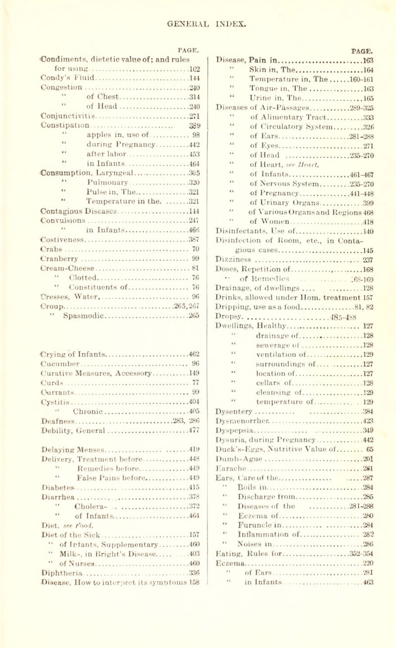 PAGE. Condiments, dietetic value of; and rules for using.102 Condy’s Fluid.144 Congestion. 240 “ of Chest.314 of Head.240 Conjunctivitis.271 Constipation . 389 “ apples in, use of .98 during Pregnancy.442 after labor.453 in Infants.464 Consumption, Laryngeal.3U5 Pulmonary.320 Pulse in, The.321 “ Temperature in the.321 Contagious Diseases. 114 Convulsions.247 in Infants.466 Costiveness.387 Crabs. 70 Cranberry. 99 Cream-Cheese.81 “ Clotted. 76 “ Constituents of. 76 Cresses, Water..96 Croup.265,267 44 Spasmodic.265 Crying of Infants.462 Cucumber. 96 Curative Measures, Accessory.149 Curds. 77 Currants. .99 Cystitis.404 Chronic.405 Deafness. .... .283, 286 Debility, General.477 Delaying Menses.419 Delivery, Treatment before.448 “ Remedies before.449 “ False Pains before.449 Diabetes-. 415 Diarrhea.378 “ Cholera- .372 “ of Infants.464 Diet, see Food. Diet of the Sick .157 “ of Infants, Supplementary.460 “ Milk-, in Bright’s Disease. .403 “ of Nurses. 460 Diphtheria. 336 Disease, How to interpret its symptoms 158 PAGE. Disease, Pain in.163 '* Skin in. The.104 “ Temperature in, The.160-161 “ Tongue in. The.163 “ Urine in, The.165 Diseases of Air-Passages.289-325 “ of Alimentary Tract.333 “ of Circulatory System.326 “ of Ears.281-288 “ of Eyes.271 “ of Head .235-270 “ of Heart, see Heart. “ of Infants.461-467 “ of Nervous System.235-270 “ of Pregnancy.441-448 “ of Urinary Organs.399 “ of Various Organs and Regions 468 “ of Women.418 Disinfectants, Use of.140 Disinfection of Room, etc., in Conta¬ gious cases.145 Dizziness . 237 Doses, Repetition of. 168 *• of Remedies .6S-169 Drainage, of dwellings.128 Drinks, allowed under Horn, treatment 157 Dripping, use us a food.81, 82 Dropsy.48o-4s8 Dwellings, Healthy. 127 drainage of...128 sewerage of.128 ventilation of.129 surroundings of.127 location of.127 cellars of.128 “ cleansing of.129 temperature of.. . 129 Dysentery.384 Dysmenorrhea.423 Dyspepsia. 349 Dysuria, during Pregnancy.442 Duck’s-Eggs, Nutritive Value of.65 Dumb-Ague.201 Earache..281 Ears, Care of the.287 “ Boils in.284 44 Discharge from. 285 44 Diseases of the .281-288 “ Eczema of.280 44 Furuncle in.284 “ Inllammation of. 282 “ Noises in. 286 Eating, Rules for.352-354 Eczema.220 44 of Ears .281 44 in Infants .463