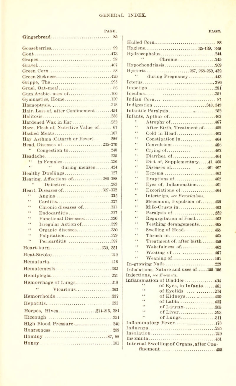 PAGE. Gingerbread. 85 Gooseberries. 99 Gout.473 Grapes. 98 Gravel.407 Green Corn . 88 Green Sickness.420 Grippe, The.295 Gruel, Oat-meal. 86 Gum Arabic, uses of.100 Gymnastics, Home.13C Haemoptysis.318 Hair. Loss of, after Confinement.454 Halitosis .356 Hardened Wax in Ear.282 Hare. Flesh of, Nutritive Value of. 67 Hashed Meats.107 Hay Asthma (Catarrh or Fever).29S Head, Diseases of.235-270 “ Congestion to.240 Headache..235 44 in Females.236 “ •* during menses.424 Healthy Dwellings.127 Hearing, Affections of....280-288 “ Detective.283 Heart, Diseases of.327-332 “ Angina . 323 44 Carditis.327 “ Chronic diseases of.331 “ Endocarditis.327 “ Functional Diseases.330 44 Irregular Action of.329 “ Organic diseases.330 “ Palpitation.329 “ Pericarditis .327 Heart-burn.350, 351 Heat-Stroke.249 Hematuria. 416 Hematemesls.362 Hemiplegia.251 Hemorrhage of Lungs.318 44 Vicarious..363 j Hemorrhoids .387 Hepatitis.. 393 Herpes, Hives..214-215, 281 Hiccough .351 High Blood Pressure. 240 Hoarseness .289 Hominy .87, 88 Honey.101 PAGE. Hulled Corn. 88 Hygiene.36-139, 389 Hydrocephalus.244 Chronic.245 Hypochondriasis.269 Hysteria.267, 268-269, 432 “ during Pregnancy ...443 Icterus. 396 Impetigo.281 Incubus.351 Indian Corn.87 Indigestion....348, 349 Infantile Paralysis.252 Infants, Apthoe of.463 “ Atrophy of.467 “ After Birth, Treatment of.459 44 Cold in Head. 462 “ Constipation in. 464 44 Convulsions. 466 44 Crying of.462 “ Diarrhea of.464 “ Diet of. Supplementary.41, 460 44 Diseases of.461-467 44 Eczema.463 44 Eruptions of.462 44 Eyes of, Inflammation.461 44 Excoriations of .461 44 Intertrigo, see Excoriations. “ Meconium, Expulsion of.459 44 Milk-Crusts in.463 “ Paralysis of.262 44 Regurgitation of Food.462 44 Teething derangements....465 44 Swelling of Head.459 “ Thrush in. 463 “ Treatment of, after birth.459 44 Wakefulness of.462 “ Wasting of.467 44 Weaning of.461 In-growing Nails. .229 Inhalations, Nature and uses of.166-156 Injections, see Enemeta. Intlamniation of Bladder. 404 of Eyes, in Infants.. ...461 of Eyelids .274 of Kidneys..400 of Labia . 432 44 of Larynx.305 of Liver. 393 4* of Lungs.311 Inflammatory Fever. . 173 influenza .295 Insolation.249 insomnia. 431 Internal Swelling of Organs, after Con¬ finement.455