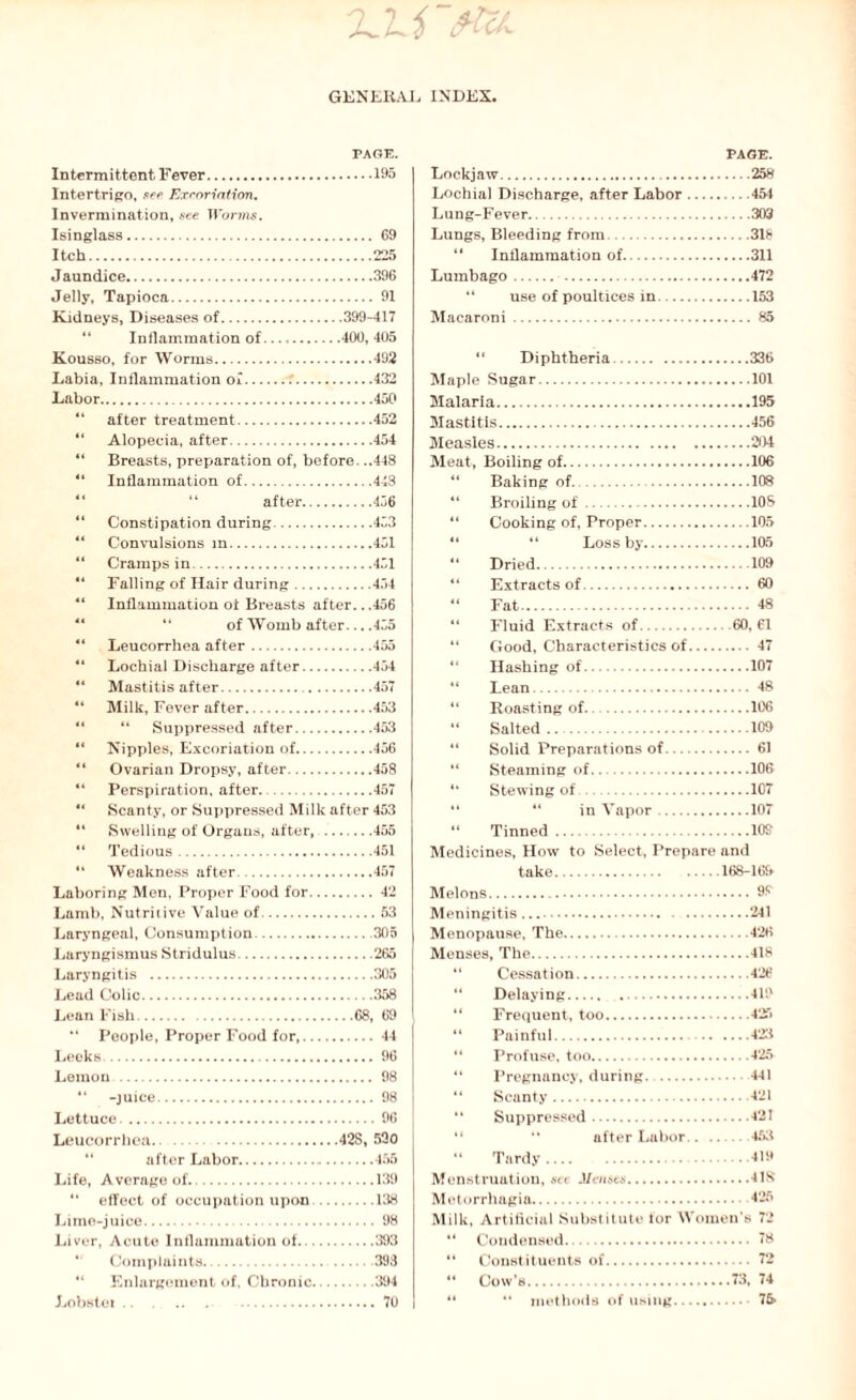 2JJ 'ftU. GENERAL INDEX. PAGE. Intermittent Fever.195 Intertrigo, see Excoriation. Invermination, see Worms. Isinglass. 69 Itch.225 Jaundice.396 Jelly, Tapioca. 91 Kidneys, Diseases of.399-417 “ Inflammation of.400, 405 Kousso, for Worms.492 Labia, Inflammation of..432 Labor.450 “ after treatment.452 “ Alopecia, after.454 “ Breasts, preparation of, before. ..448 “ Inflammation of.448 after.456 “ Constipation during.453 ** Convulsions in.451 “ Cramps in.451 “ Falling of Hair during.454 “ Inflammation of Breasts after...456 of Womb after... .455 4‘ Leucorrhea after.455 “ Lochial Discharge after.454 “ Mastitis after. 457 “ Milk, Fever after.453 “ “ Suppressed after.453 “ Nipples, Excoriation of.456 “ Ovarian Dropsy, after.458 “ Perspiration, after..457 “ Scanty, or Suppressed Milk after 453 “ Swelling of Organs, after, .455 “ Tedious.451 “ Weakness after.457 Laboring Men, Proper Food for.42 Lamb, Nutritive Value of.53 Laryngeal, Consumption.305 Laryngismus Stridulus.265 Laryngitis .305 Lead Colic.358 Lean Fish. .68, 69 “ People, Proper Food for,.44 Leeks. 96 Lemon . 98 “ -juice. 98 Lettuce.96 Leucorrhea.42S, 530 after Labor.455 Life, Average of.139 “ effect of occupation upon.138 Lime-juice. 98 Liver, Acute Inflammation of.393 * Complaints. 393 “ Enlargement of. Chronic.394 Lobstei .. 70 PAGE. Lockjaw.258 Lochial Discharge, after Labor.454 Lung-Fever.303 Lungs, Bleeding from.318 “ Inflammation of.311 Lumbago.472 “ use of poultices in.153 Macaroni.85 “ Diphtheria.336 Maple Sugar.101 Malaria.195 Mastitis. 456 Measles.204 Meat, Boiling of.106 “ Baking of..108 “ Broiling of.108 “ Cooking of, Proper.105 “ “ Loss by.105 “ Dried.109 “ Extracts of. 60 “ Fat. 48 “ Fluid Extracts of.60, 61 “ Good, Characteristics of.47 “ Hashing of.107 “ Lean.48 “ Roasting of.. .106 “ Salted.109 “ Solid Preparations of. 61 “ Steaming of.106 “ Stewing of.107 “ “ in Vapor.107 “ Tinned.109 Medicines, How to Select, Prepare and take.168-169 Melons.99 Meningitis. 241 Menopause, The.426 Menses, The.418 “ Cessation.426 “ Delaying. 419 “ Frequent, too.425 “ Painful. 423 “ Profuse, too.425 “ Pregnancy, during.441 “ Scanty.421 “ Suppressed.421 “ *' after Labor.453 “ Tardy.419 Menstruation, set Menses.41S Motorrhagia. 425 Milk, Artificial Substitute for Women’s 72 “ Condensed.. 78 “ Constituents of. 72 “ Cow’s.73, 74 “ “ methods of using. 75