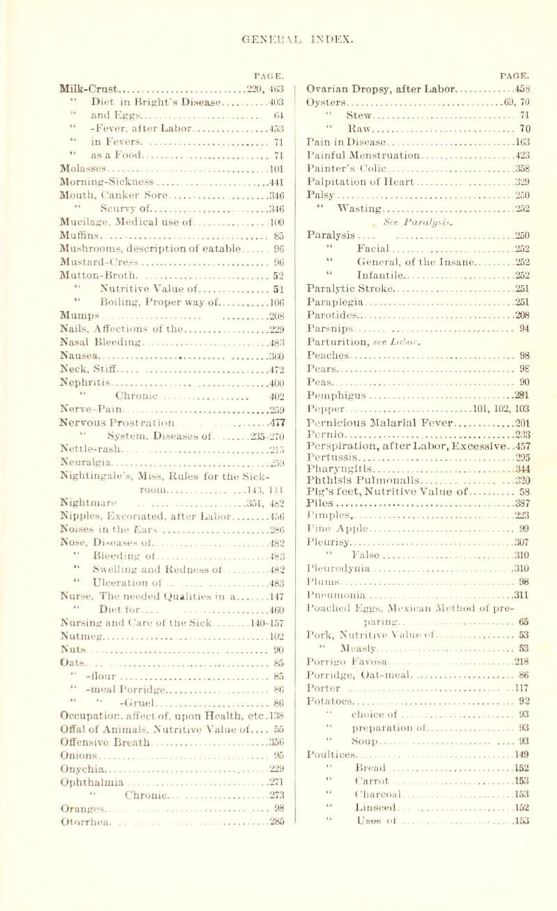 PAGE. Milk-Crust..220, 4G3 “ Diet in Bright’s Disease.403 “ and Eggs. 64 “ -Fever, .after Labor. 433 “ in Fevers. 71 “ as a Food. 71 Molasses. 101 Morning-Sickness.441 Mouth, Canker Sore..346 “ Scurvy of. 346 Mucilage, Medical use of. 100 Muffins. . 85 Mushrooms, description of eatable.96 Mustard-Cress. 96 Mutton-Broth. ...52 “ Nutritive Value of.51 “ Boiling, Proper way of.106 Mumps. 208 Nails, Affections of the. 229 Nasal Bleeding.483 Nausea.. 360 Neck, Stiff..472 Nephritis.400 Chronic. 402 Nerve-Pain.259 Nervous Prost rat ion 477 “ System, Diseases of.235-270 Nettle-rash..215 Neuralgia.259 Nightingale’s, Miss, Rules for the Sick¬ room.143. 14 J Nightmare 351, 4b2 Nipples, Excoriated, after Labor.456 Noises in the Ears.286 Nose, Diseases of. . 482 “ Bleeding ot.483 44 Swelling and Redness of .482 44 Ulceration of.483 Nurse, The needed Qualities in a_ .147 44 Diet for. 460 Nursing and Care of the Sick .140-157 Nutmeg,. 102 Nuts . 90 Oats. .. 85 44 -flour. 85 44 -meal Porridge. 86 44 4* -Gruel.86 Occupation, affect of, upon Health, etc. 138 Offal of Animals, Nutritive Value of-55 Offensive Breath .356 Onions. 95 Onychia. 229 Ophthalmia . .271 Chrome.273 Oranges. 98 Otorrhea. 285 PAGE. Ovarian Dropsy, after Labor.458 Oysters.69, 70 “ Stew. 71 “ Raw.70 Pain in Disease...163 Painful Menstruation..423 Painter’s Colic..358 Palpitation of Heart.329 Palsy. 250 44 Wasting.252 „ See Paralysis. Paralysis.250 44 Facial.252 “ General, of the Insane.252 44 Infantile. 252 Paralytic Stroke.251 Paraplegia.251 Parotides. 208 Parsnips. 94 Parturition, see Labor. Peaches. 98 Pears. 98 Peas. 90 Pemphigus.281 Pepper.101, 102, 103 Pernicious Malarial Fever.201 rernio. 233 Perspiration, after Labor, Excessive. .457 Pertussis.295 Pharyngitis. 344 Phthisis Pulmonalis.320 Pig’s feet, Nutritive Value of. 58 Piles.387 Pimples..223 Pine Apple.99 Pleurisy.307 44 False.. 310 Pleurodynia. .310 Plums .98 Pneumonia_ ...311 Poached Eggs, Mexican Method of pre¬ paring. . 65 Pork, Nutritive Value of.53 “ Measly. 53 Porrigo Favosa .218 Porridge, Oat-meal. 86 Porter .117 Potatoes.92 “ choice of. 93 “ preparation of. 93 44 Soup.93 Poultices.. 149 “ Bread .152 44 Carrot 153 “ Charcoal.153 “ Linseed ... . 152 44 Uses of. 153