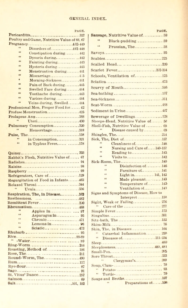PAGE. Pericarditis.327 Poultry and Game, Nutritive Value of 66, 67 Pregnancy.433-449 44 Disorders of.441-448 44 Constipation during.442 “ Dysuria during.442 “ Fainting during... 443 “ Hysteria during.443 “ Menstruation during.441 “ Miscarriage.415 * Morning-Sickness.441  Pain of Back during.445 “ Swelled Face during.444 “ Toothache during.443 “ Varices during.444 “ Veins during, Swelled.444 Professional Men, Proper Food for.42 Profuse Menstruation.425 Prolapsus Ano.388 “ Uteri.430 Pulmonary Consumption.320 Hemorrhage.318 Pulse, The.158 “ in Consumption.321 “ in Typhus Fever.178 Quinsy.333 Rabbit’s Flesh, Nutritive Value of.67 Radishes. 94 Raisins.98 Raspberry. 99 Refrigerators, Care of.129 Regurgitation of Food in Infants.462 Relaxed Throat.344 “ Uvula.336 Respiration, The, in Disease.163 Restlessness..482 Remittent Fever.200 Rheumatism.468 44 Apples in.97 14 Asparagus in.95 “ Chronic.471 44 Lemons in. 98 44 Sciatic.473 Rhubarb. 95 Rice.88-89 44 -Water.89 Ring-Worm.316 Roasting, Method of.106 Rose, The..211 Round-Worm, The.490 Rum.117 Rye-flour. 87 Sago.91 St. Vitus* Dance.257 Salmon. 69 Salt.101, 102 PAGE, Sausage, Nutritive Value of.58 44 Black-pudding.59 44 Prussian, The.58 Savoys.95 Scabies.225 Scalled Head.220 Scarlet Fever.202-204 Schools, Ventilation of.125 Sciatica.473 Scurvy of Mouth.346 Sea-bathing.137 Sea-Sickness..361 Seat-Worm.4S8 Sediment in Urine.407 Sewerage of Dwellings.128 Sheeps-Head, Nutritive Value of.56 Shell-Fish, Nutritive Value of. 69 Disease caused by.69 Shingles, The.214 Sick, The, Diet of.157 44 Cleanliness of.148 44 Nursing and Care of.140-157 Reading to.143 44 Visits to.142 Sick-Room, The.140 “ Disinfection of.146 44 Furniture of.141 “ Light in. 141, 142 44 Made pleasant... .143 44 Temperature of.143 44 Ventilation of.140 Signs and Symptoms of Disease, How to Interpret.158 Sight, Weak or Failing. 276 “ Care of the.277 Simple Fever.172 Singultus.351 Sitz-bath, The.152 Skim-Milk. 76 Skin, The. in Diseases.164 “ Catarrhal Inflammation. 220 “ Diseases of.211-234 Sleep. *48^ Sleeplessness.480,481 Small-Pox. . 205 Sore Throat.333 “ Clergyman's.289 Soup, Clam-. 0 44 Turtle-. 70 Soups and Broths.107 •' Preparations ot.108