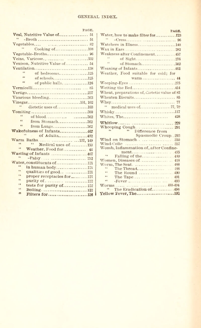 PAGE. Veal, Nutritive Value of. 51 “ -Broth. 51 Vegetables. 82 Cooking of.108 Vegetable-Broths. 96 Veins, Varicose....332 Venison, Nutritive Value of. 54 Ventilation.138 “ of bedrooms.125 “ of schools.125 “ of public halls...126 Vermicelli. . 85 Vertigo.237 Vicarious bleeding.363 Vinegar.101, 102 “ dietetic uses of.103 Vomiting.360 “ of blood.. *.362 “ from Stomach.362 “ from Lungs.362 Wakefulness of Infants.462 “ of Adults.482 Warm Baths.137, 149 “ “ Medical uses of.150 “ Weather, Food for. 44 Wasting of Infants . 467 “ -Palsy .252 Water, constituents of.121 “ in human body.121 “ qualities of good.121 “ proper receptacles for.121 “ purity of.122 *' tests for purity of.122 64 Boiling. 122 * Filters for.126 PAGE. Water, how to make filter for.123 “ -Cress.96 Watchers in Illness.148 Wax in Ears.282 Weakness after Confinement.457 of Sight.276 of Stomach.349 Weaning of Infants.461 Weather, Food suitable for cold; for warm. 44 Weeping-Eyes.275 Wetting the Bed.414 Wheat, preparations of, dietetic value of 83 Wheaten Biscuits.85 Whey. 77 “ medical uses of.77, 78 Whisky.117 Whites, The. 428 Whitlow.228 Whooping Cough.291 “ “ Difference from Spasmodic Croup .293 Wind on Stomach. 350 Wind-Colic . 357 Womb, Inflammation of, after Confine¬ ment. 455 41 Falling of the. 4:40 Women, Diseases of . 418 Worm, The Seat. 488 44 The Thread. 498 “ The Round. 49U 14 The Tape. . 491 “ -Fever. 493 Worms.488-494 44 The Eradication of. 494 Yellow Fever, The.192